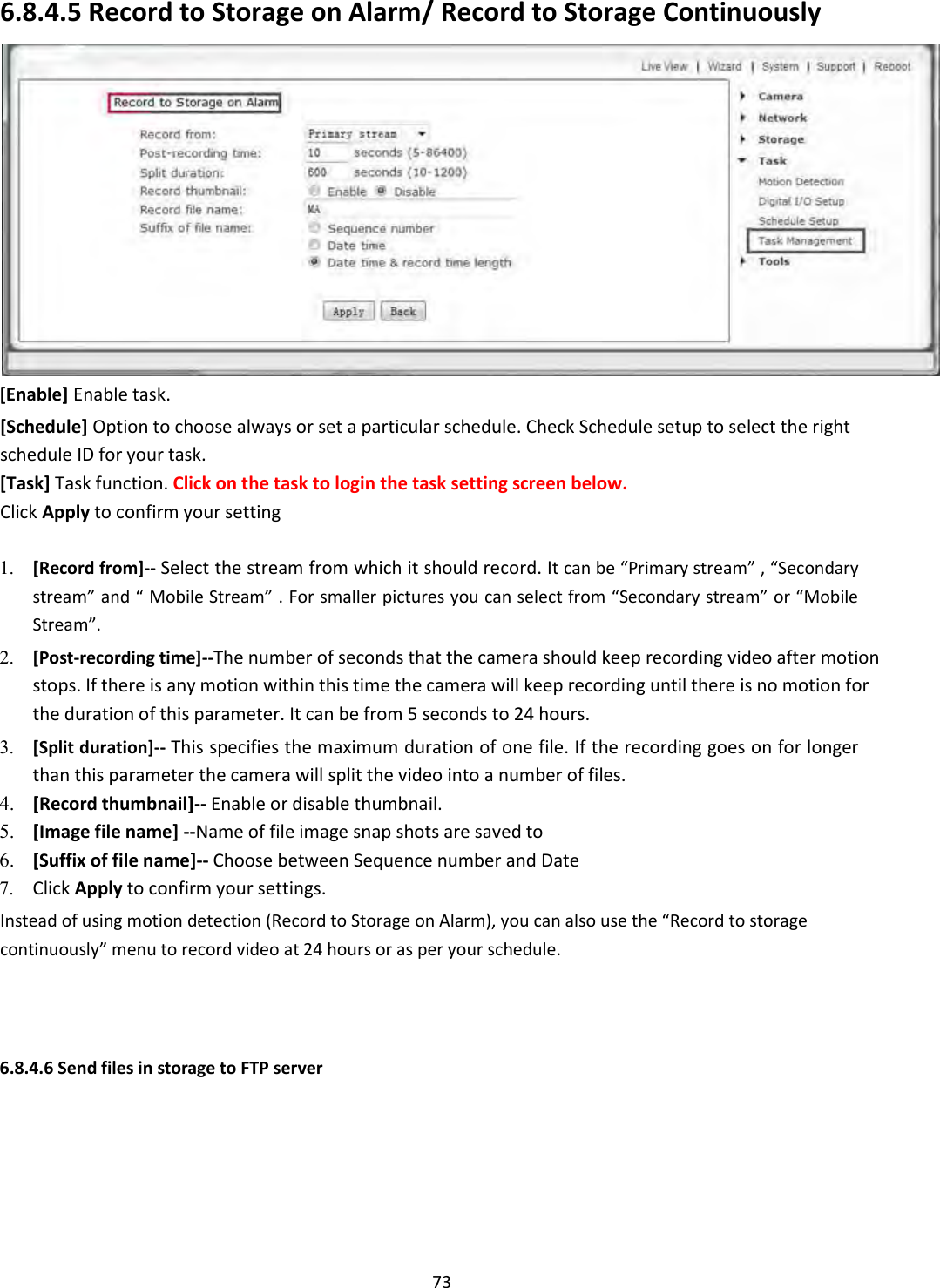    73 6.8.4.5 Record to Storage on Alarm/ Record to Storage Continuously  [Enable] Enable task.  [Schedule] Option to choose always or set a particular schedule. Check Schedule setup to select the right schedule ID for your task.  [Task] Task function. Click on the task to login the task setting screen below.  Click Apply to confirm your setting  1. [Record from]-- Select the stream from which it should record. It can be “Primary stream” , “Secondary stream” and “ Mobile Stream” . For smaller pictures you can select from “Secondary stream” or “Mobile Stream”.    2. [Post-recording time]--The number of seconds that the camera should keep recording video after motion stops. If there is any motion within this time the camera will keep recording until there is no motion for the duration of this parameter. It can be from 5 seconds to 24 hours.    3. [Split duration]-- This specifies the maximum duration of one file. If the recording goes on for longer than this parameter the camera will split the video into a number of files.   4. [Record thumbnail]-- Enable or disable thumbnail.  5. [Image file name] --Name of file image snap shots are saved to  6. [Suffix of file name]-- Choose between Sequence number and Date  7. Click Apply to confirm your settings.    Instead of using motion detection (Record to Storage on Alarm), you can also use the “Record to storage continuously” menu to record video at 24 hours or as per your schedule.      6.8.4.6 Send files in storage to FTP server 