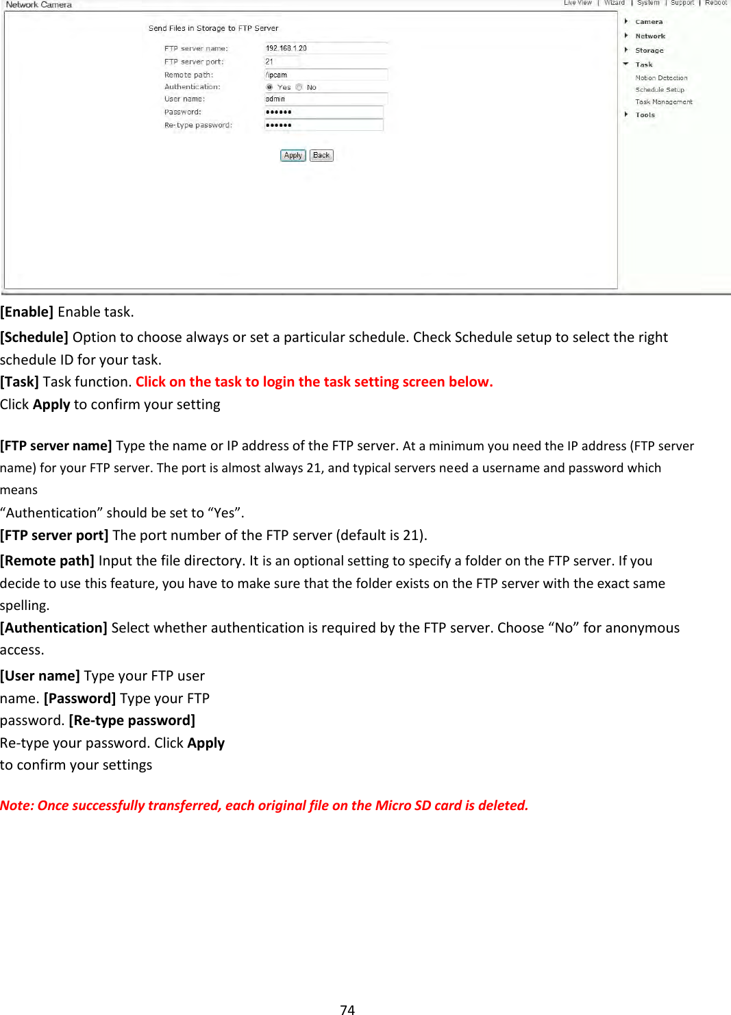    74  [Enable] Enable task.  [Schedule] Option to choose always or set a particular schedule. Check Schedule setup to select the right schedule ID for your task.  [Task] Task function. Click on the task to login the task setting screen below.  Click Apply to confirm your setting  [FTP server name] Type the name or IP address of the FTP server. At a minimum you need the IP address (FTP server name) for your FTP server. The port is almost always 21, and typical servers need a username and password which means  “Authentication” should be set to “Yes”. [FTP server port] The port number of the FTP server (default is 21).  [Remote path] Input the file directory. It is an optional setting to specify a folder on the FTP server. If you decide to use this feature, you have to make sure that the folder exists on the FTP server with the exact same spelling. [Authentication] Select whether authentication is required by the FTP server. Choose “No” for anonymous access.  [User name] Type your FTP user name. [Password] Type your FTP password. [Re-type password] Re-type your password. Click Apply to confirm your settings  Note: Once successfully transferred, each original file on the Micro SD card is deleted.            