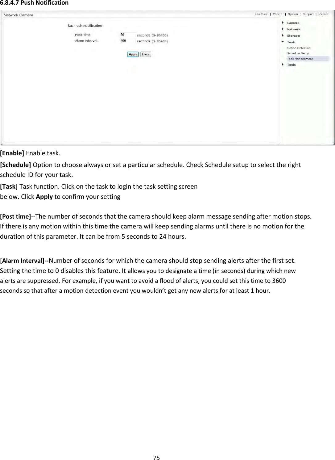    75 6.8.4.7 Push Notification    [Enable] Enable task.  [Schedule] Option to choose always or set a particular schedule. Check Schedule setup to select the right schedule ID for your task.  [Task] Task function. Click on the task to login the task setting screen below. Click Apply to confirm your setting  [Post time]--The number of seconds that the camera should keep alarm message sending after motion stops. If there is any motion within this time the camera will keep sending alarms until there is no motion for the duration of this parameter. It can be from 5 seconds to 24 hours.   [Alarm Interval]--Number of seconds for which the camera should stop sending alerts after the first set. Setting the time to 0 disables this feature. It allows you to designate a time (in seconds) during which new alerts are suppressed. For example, if you want to avoid a flood of alerts, you could set this time to 3600 seconds so that after a motion detection event you wouldn’t get any new alerts for at least 1 hour.                        