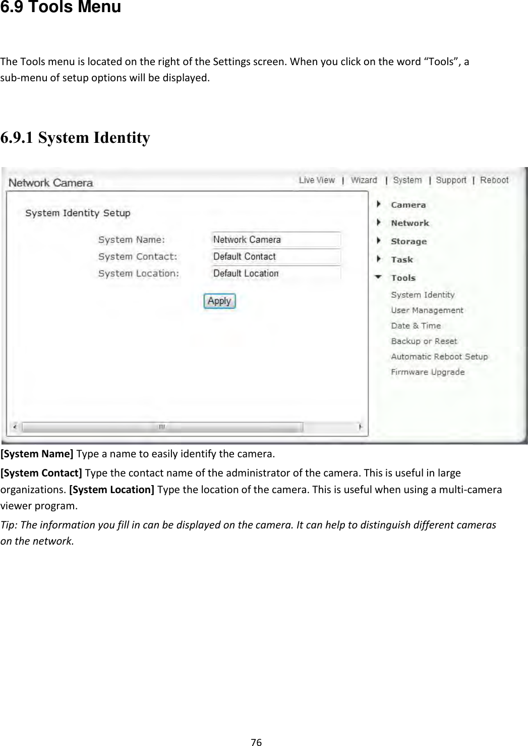    76 6.9 Tools Menu  The Tools menu is located on the right of the Settings screen. When you click on the word “Tools”, a sub-menu of setup options will be displayed.  6.9.1 System Identity  [System Name] Type a name to easily identify the camera.  [System Contact] Type the contact name of the administrator of the camera. This is useful in large organizations. [System Location] Type the location of the camera. This is useful when using a multi-camera viewer program.  Tip: The information you fill in can be displayed on the camera. It can help to distinguish different cameras on the network.                 