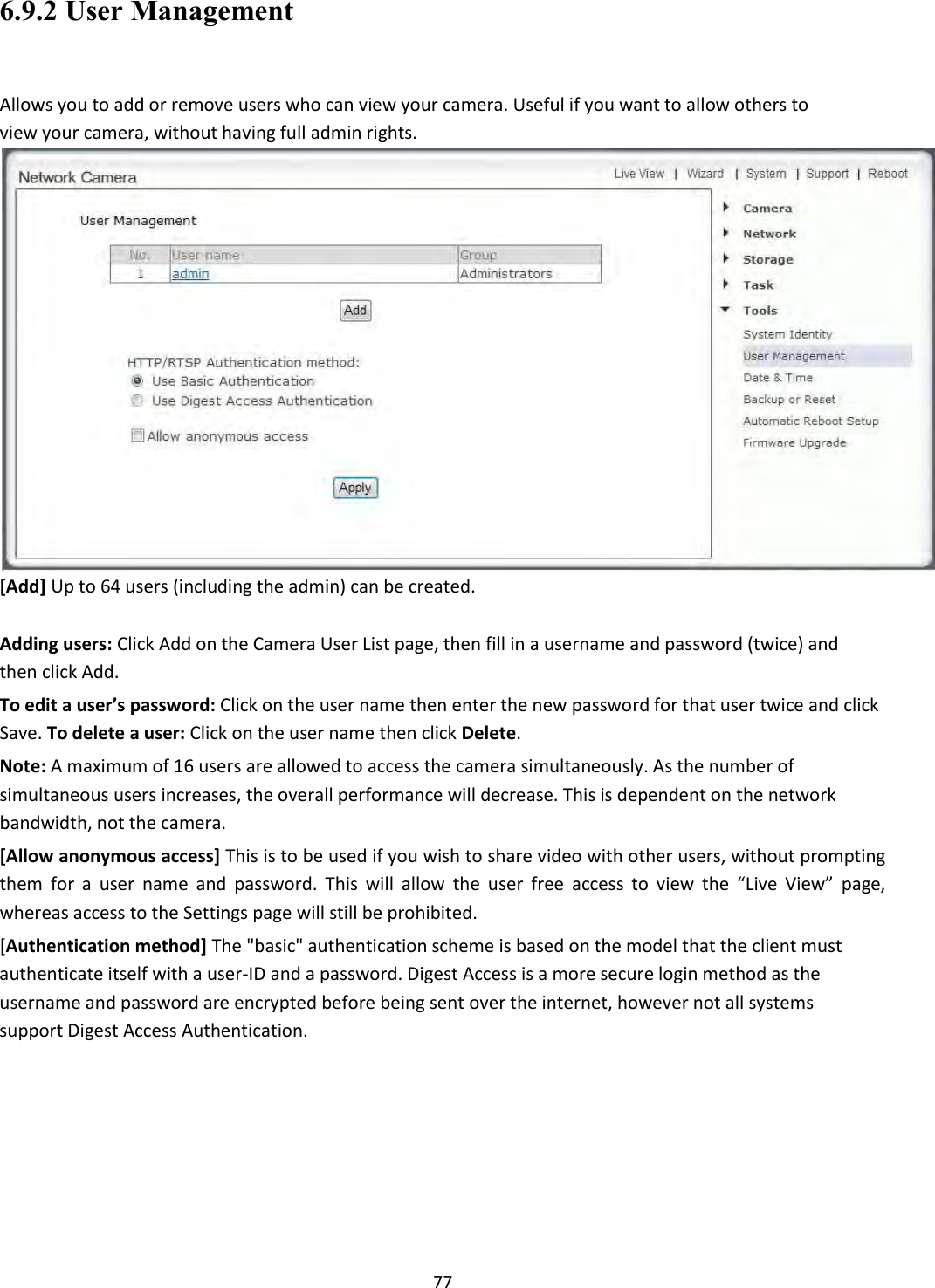    77 6.9.2 User Management  Allows you to add or remove users who can view your camera. Useful if you want to allow others to view your camera, without having full admin rights.  [Add] Up to 64 users (including the admin) can be created.  Adding users: Click Add on the Camera User List page, then fill in a username and password (twice) and then click Add.  To edit a user’s password: Click on the user name then enter the new password for that user twice and click Save. To delete a user: Click on the user name then click Delete.  Note: A maximum of 16 users are allowed to access the camera simultaneously. As the number of simultaneous users increases, the overall performance will decrease. This is dependent on the network bandwidth, not the camera.  [Allow anonymous access] This is to be used if you wish to share video with other users, without prompting them for  a  user  name  and  password.  This  will  allow  the  user  free  access  to  view  the  “Live  View”  page, whereas access to the Settings page will still be prohibited.  [Authentication method] The &quot;basic&quot; authentication scheme is based on the model that the client must authenticate itself with a user-ID and a password. Digest Access is a more secure login method as the username and password are encrypted before being sent over the internet, however not all systems support Digest Access Authentication.            