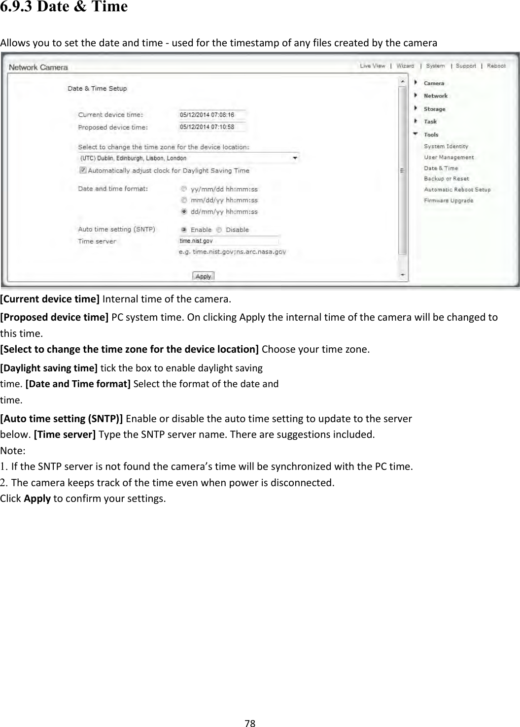    78 6.9.3 Date &amp; Time  Allows you to set the date and time - used for the timestamp of any files created by the camera  [Current device time] Internal time of the camera.  [Proposed device time] PC system time. On clicking Apply the internal time of the camera will be changed to this time.  [Select to change the time zone for the device location] Choose your time zone.  [Daylight saving time] tick the box to enable daylight saving time. [Date and Time format] Select the format of the date and time.  [Auto time setting (SNTP)] Enable or disable the auto time setting to update to the server below. [Time server] Type the SNTP server name. There are suggestions included.  Note: 1. If the SNTP server is not found the camera’s time will be synchronized with the PC time.   2. The camera keeps track of the time even when power is disconnected.   Click Apply to confirm your settings.                    