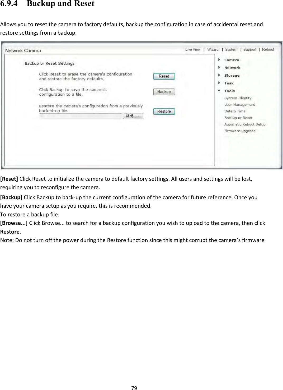    79 6.9.4    Backup and Reset  Allows you to reset the camera to factory defaults, backup the configuration in case of accidental reset and restore settings from a backup.  [Reset] Click Reset to initialize the camera to default factory settings. All users and settings will be lost, requiring you to reconfigure the camera.  [Backup] Click Backup to back-up the current configuration of the camera for future reference. Once you have your camera setup as you require, this is recommended.  To restore a backup file: [Browse...] Click Browse... to search for a backup configuration you wish to upload to the camera, then click Restore. Note: Do not turn off the power during the Restore function since this might corrupt the camera’s firmware  