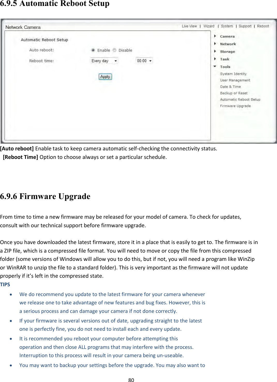    80 6.9.5 Automatic Reboot Setup  [Auto reboot] Enable task to keep camera automatic self-checking the connectivity status.   [Reboot Time] Option to choose always or set a particular schedule.    6.9.6 Firmware Upgrade  From time to time a new firmware may be released for your model of camera. To check for updates, consult with our technical support before firmware upgrade.  Once you have downloaded the latest firmware, store it in a place that is easily to get to. The firmware is in a ZIP file, which is a compressed file format. You will need to move or copy the file from this compressed folder (some versions of Windows will allow you to do this, but if not, you will need a program like WinZip or WinRAR to unzip the file to a standard folder). This is very important as the firmware will not update properly if it’s left in the compressed state.  TIPS   We do recommend you update to the latest firmware for your camera whenever we release one to take advantage of new features and bug fixes. However, this is a serious process and can damage your camera if not done correctly.   If your firmware is several versions out of date, upgrading straight to the latest one is perfectly fine, you do not need to install each and every update.   It is recommended you reboot your computer before attempting this operation and then close ALL programs that may interfere with the process. Interruption to this process will result in your camera being un‐useable.   You may want to backup your settings before the upgrade. You may also want to 