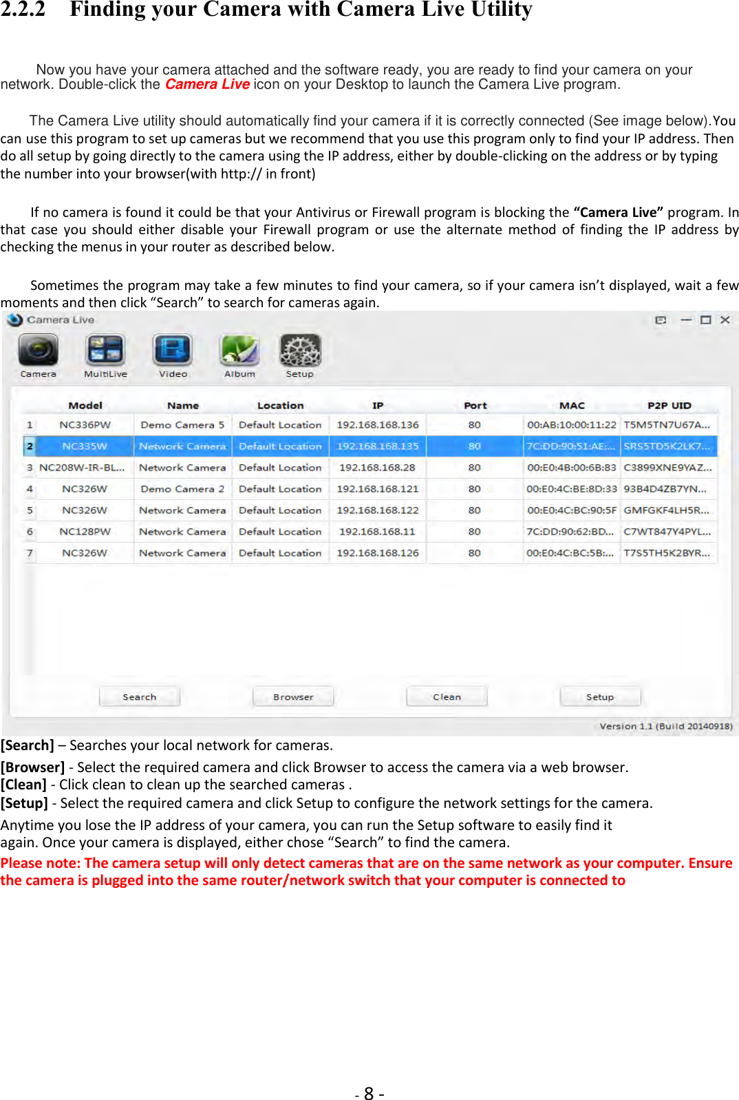    - 8 - 2.2.2    Finding your Camera with Camera Live Utility  Now you have your camera attached and the software ready, you are ready to find your camera on your network. Double-click the Camera Live icon on your Desktop to launch the Camera Live program.  The Camera Live utility should automatically find your camera if it is correctly connected (See image below).You can use this program to set up cameras but we recommend that you use this program only to find your IP address. Then do all setup by going directly to the camera using the IP address, either by double-clicking on the address or by typing the number into your browser(with http:// in front)  If no camera is found it could be that your Antivirus or Firewall program is blocking the “Camera Live” program. In that  case  you  should  either  disable  your  Firewall  program  or  use  the  alternate  method  of  finding  the  IP  address  by checking the menus in your router as described below.  Sometimes the program may take a few minutes to find your camera, so if your camera isn’t displayed, wait a few moments and then click “Search” to search for cameras again.  [Search] – Searches your local network for cameras.  [Browser] - Select the required camera and click Browser to access the camera via a web browser. [Clean] - Click clean to clean up the searched cameras .  [Setup] - Select the required camera and click Setup to configure the network settings for the camera.  Anytime you lose the IP address of your camera, you can run the Setup software to easily find it again. Once your camera is displayed, either chose “Search” to find the camera.  Please note: The camera setup will only detect cameras that are on the same network as your computer. Ensure the camera is plugged into the same router/network switch that your computer is connected to      