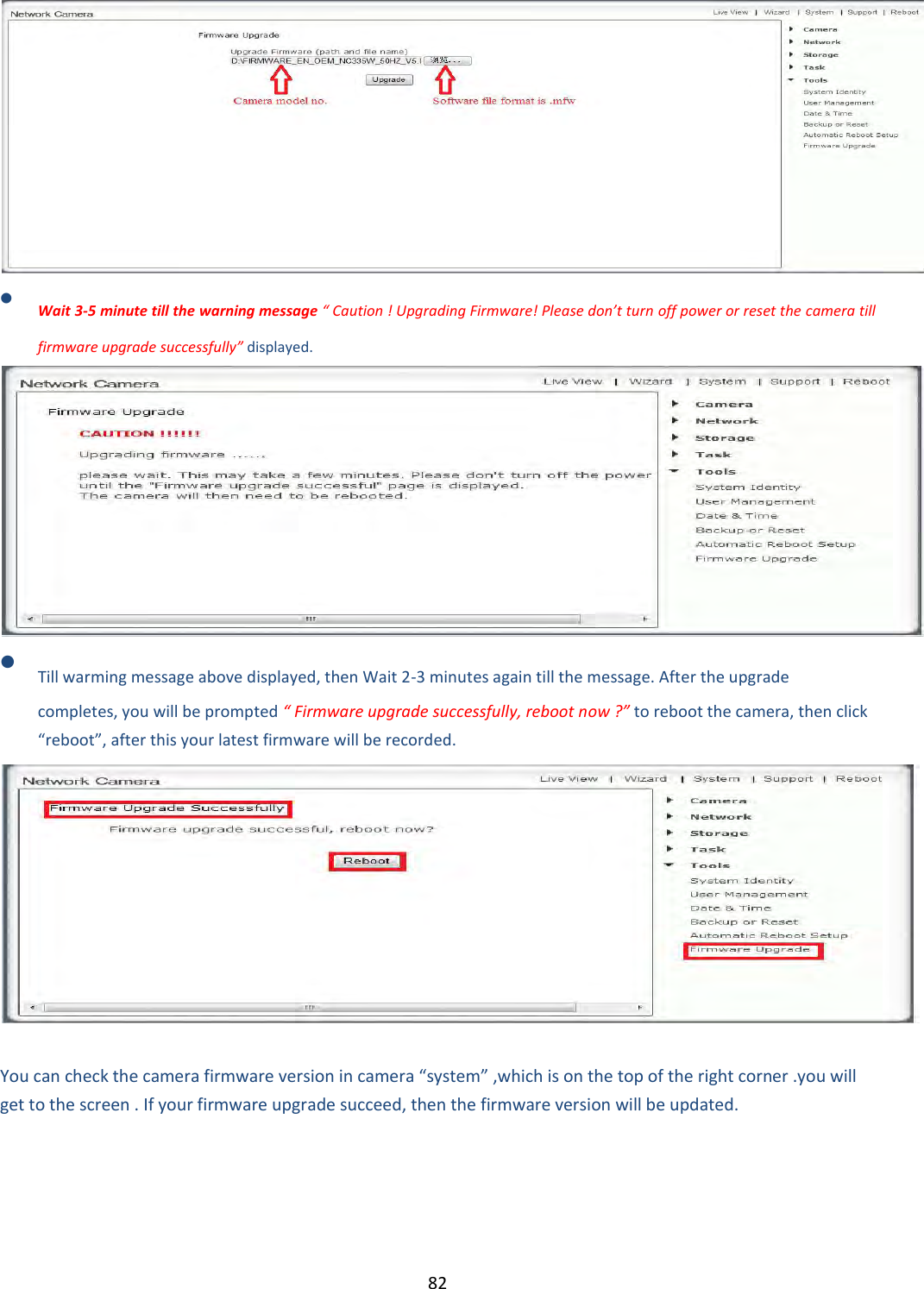    82   Wait 3-5 minute till the warning message “ Caution ! Upgrading Firmware! Please don’t turn off power or reset the camera till firmware upgrade successfully” displayed.   Till warming message above displayed, then Wait 2-3 minutes again till the message. After the upgrade completes, you will be prompted “ Firmware upgrade successfully, reboot now ?” to reboot the camera, then click “reboot”, after this your latest firmware will be recorded.    You can check the camera firmware version in camera “system” ,which is on the top of the right corner .you will get to the screen . If your firmware upgrade succeed, then the firmware version will be updated. 