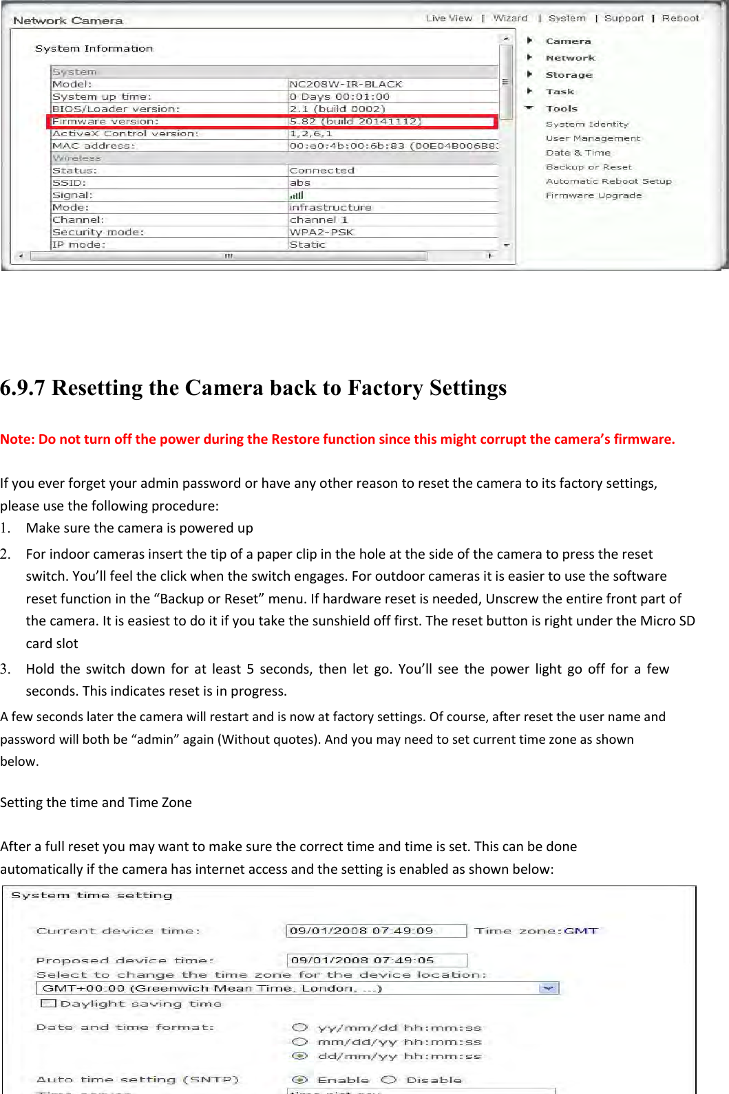    83    6.9.7 Resetting the Camera back to Factory Settings Note: Do not turn off the power during the Restore function since this might corrupt the camera’s firmware.  If you ever forget your admin password or have any other reason to reset the camera to its factory settings, please use the following procedure: 1. Make sure the camera is powered up    2. For indoor cameras insert the tip of a paper clip in the hole at the side of the camera to press the reset switch. You’ll feel the click when the switch engages. For outdoor cameras it is easier to use the software reset function in the “Backup or Reset” menu. If hardware reset is needed, Unscrew the entire front part of the camera. It is easiest to do it if you take the sunshield off first. The reset button is right under the Micro SD card slot    3. Hold  the  switch  down  for  at  least  5  seconds,  then  let  go.  You’ll  see  the  power  light  go  off  for  a  few seconds. This indicates reset is in progress.    A few seconds later the camera will restart and is now at factory settings. Of course, after reset the user name and password will both be “admin” again (Without quotes). And you may need to set current time zone as shown below.  Setting the time and Time Zone  After a full reset you may want to make sure the correct time and time is set. This can be done automatically if the camera has internet access and the setting is enabled as shown below:        