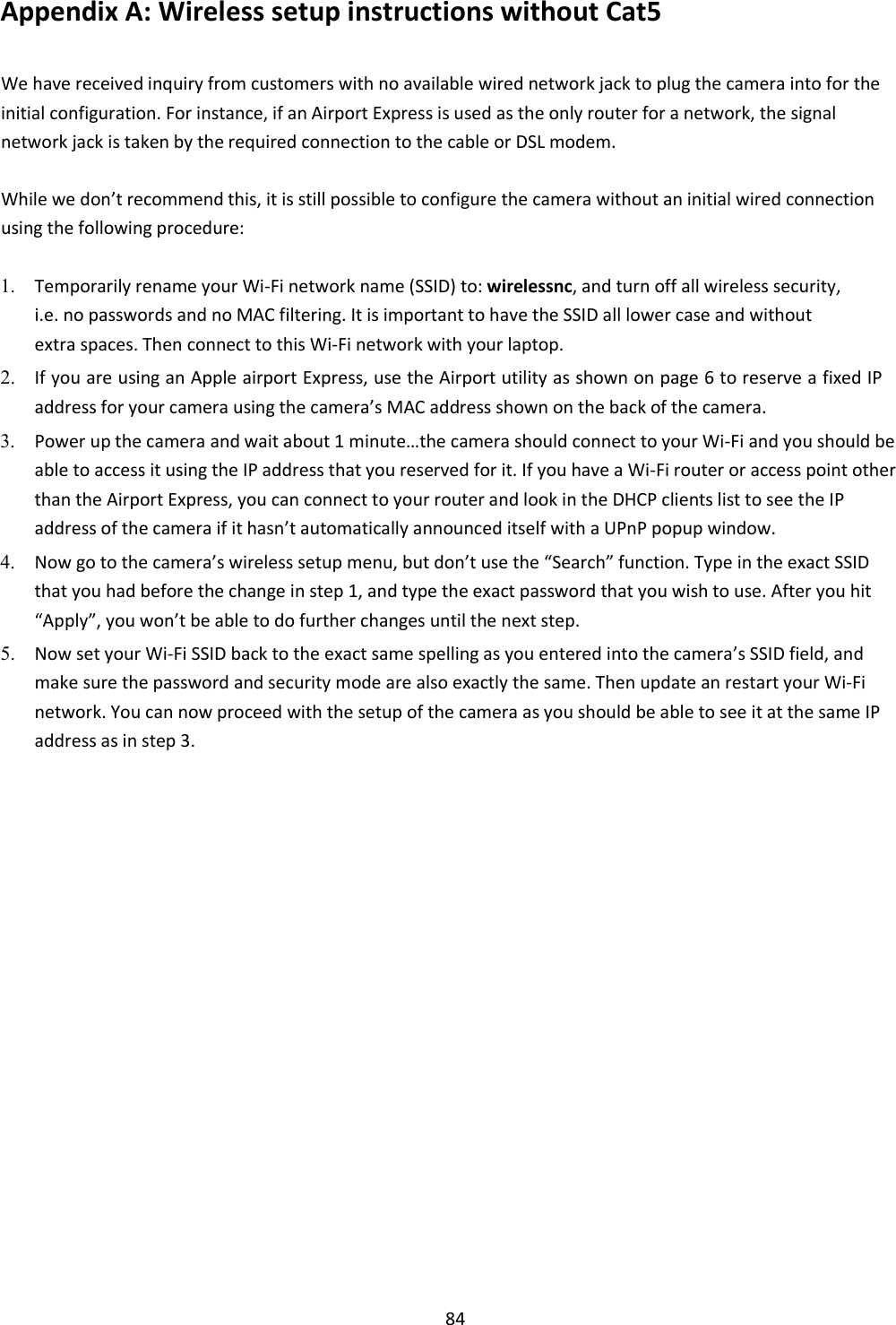    84 Appendix A: Wireless setup instructions without Cat5  We have received inquiry from customers with no available wired network jack to plug the camera into for the initial configuration. For instance, if an Airport Express is used as the only router for a network, the signal network jack is taken by the required connection to the cable or DSL modem.  While we don’t recommend this, it is still possible to configure the camera without an initial wired connection using the following procedure:  1. Temporarily rename your Wi-Fi network name (SSID) to: wirelessnc, and turn off all wireless security, i.e. no passwords and no MAC filtering. It is important to have the SSID all lower case and without extra spaces. Then connect to this Wi-Fi network with your laptop.    2. If you are using an Apple airport Express, use the Airport utility as shown on page 6 to reserve a fixed IP address for your camera using the camera’s MAC address shown on the back of the camera.    3. Power up the camera and wait about 1 minute…the camera should connect to your Wi-Fi and you should be able to access it using the IP address that you reserved for it. If you have a Wi-Fi router or access point other than the Airport Express, you can connect to your router and look in the DHCP clients list to see the IP address of the camera if it hasn’t automatically announced itself with a UPnP popup window.    4. Now go to the camera’s wireless setup menu, but don’t use the “Search” function. Type in the exact SSID that you had before the change in step 1, and type the exact password that you wish to use. After you hit “Apply”, you won’t be able to do further changes until the next step.    5. Now set your Wi-Fi SSID back to the exact same spelling as you entered into the camera’s SSID field, and make sure the password and security mode are also exactly the same. Then update an restart your Wi-Fi network. You can now proceed with the setup of the camera as you should be able to see it at the same IP address as in step 3.                       