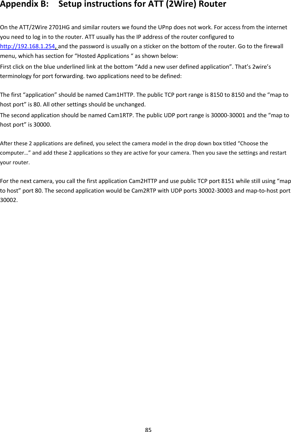    85 Appendix B:    Setup instructions for ATT (2Wire) Router  On the ATT/2Wire 2701HG and similar routers we found the UPnp does not work. For access from the internet you need to log in to the router. ATT usually has the IP address of the router configured to   http://192.168.1.254, and the password is usually on a sticker on the bottom of the router. Go to the firewall menu, which has section for “Hosted Applications “ as shown below:  First click on the blue underlined link at the bottom “Add a new user defined application”. That’s 2wire’s terminology for port forwarding. two applications need to be defined:  The first “application” should be named Cam1HTTP. The public TCP port range is 8150 to 8150 and the “map to host port” is 80. All other settings should be unchanged.  The second application should be named Cam1RTP. The public UDP port range is 30000-30001 and the “map to host port” is 30000.  After these 2 applications are defined, you select the camera model in the drop down box titled “Choose the computer…” and add these 2 applications so they are active for your camera. Then you save the settings and restart your router.  For the next camera, you call the first application Cam2HTTP and use public TCP port 8151 while still using “map to host” port 80. The second application would be Cam2RTP with UDP ports 30002-30003 and map-to-host port 30002.                                    