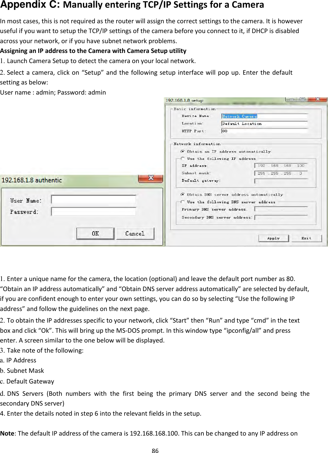    86 Appendix C: Manually entering TCP/IP Settings for a Camera  In most cases, this is not required as the router will assign the correct settings to the camera. It is however useful if you want to setup the TCP/IP settings of the camera before you connect to it, if DHCP is disabled across your network, or if you have subnet network problems.  Assigning an IP address to the Camera with Camera Setup utility  1. Launch Camera Setup to detect the camera on your local network.    2. Select a  camera, click on “Setup” and the following setup interface will pop up. Enter the default setting as below:   User name : admin; Password: admin                              1. Enter a unique name for the camera, the location (optional) and leave the default port number as 80. “Obtain an IP address automatically” and “Obtain DNS server address automatically” are selected by default, if you are confident enough to enter your own settings, you can do so by selecting “Use the following IP address” and follow the guidelines on the next page.    2. To obtain the IP addresses specific to your network, click “Start” then “Run” and type “cmd” in the text box and click “Ok”. This will bring up the MS-DOS prompt. In this window type “ipconfig/all” and press enter. A screen similar to the one below will be displayed.    3. Take note of the following:   a. IP Address    b. Subnet Mask    c. Default Gateway    d. DNS  Servers  (Both  numbers  with  the  first  being  the  primary  DNS  server  and  the  second  being  the secondary DNS server)    4. Enter the details noted in step 6 into the relevant fields in the setup.    Note: The default IP address of the camera is 192.168.168.100. This can be changed to any IP address on 