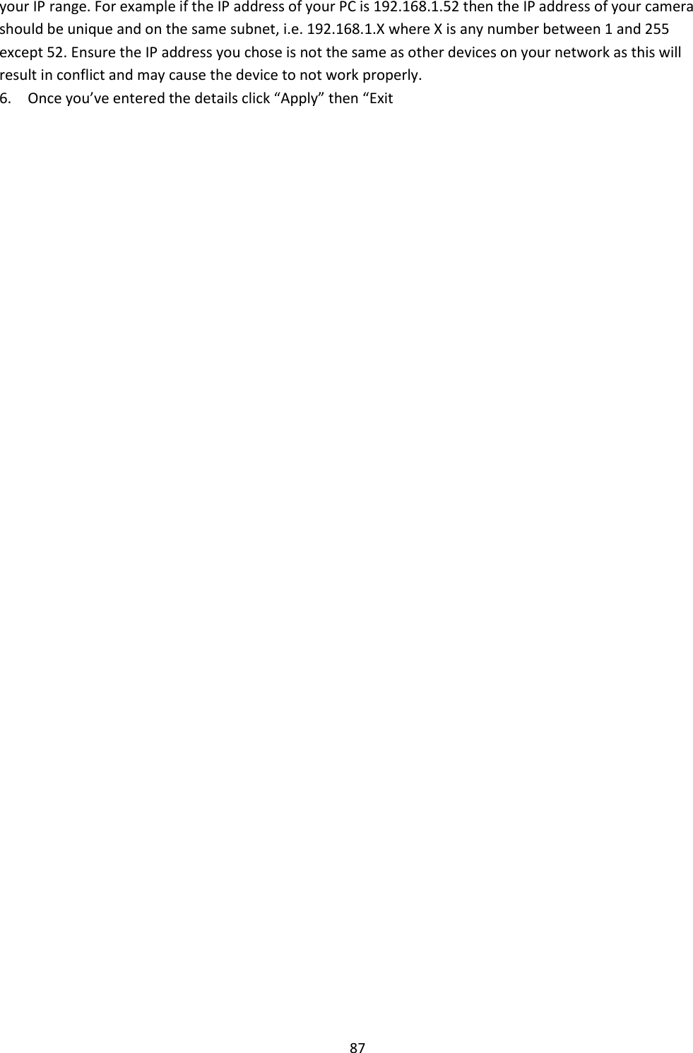    87 your IP range. For example if the IP address of your PC is 192.168.1.52 then the IP address of your camera should be unique and on the same subnet, i.e. 192.168.1.X where X is any number between 1 and 255 except 52. Ensure the IP address you chose is not the same as other devices on your network as this will result in conflict and may cause the device to not work properly.  6.    Once you’ve entered the details click “Apply” then “Exit                                                             