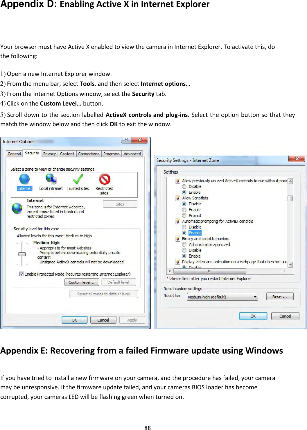    88 Appendix D: Enabling Active X in Internet Explorer   Your browser must have Active X enabled to view the camera in Internet Explorer. To activate this, do the following:  1) Open a new Internet Explorer window.    2) From the menu bar, select Tools, and then select Internet options…    3) From the Internet Options window, select the Security tab.    4) Click on the Custom Level… button.    5) Scroll  down to the section labelled  ActiveX controls and plug-ins. Select the option button so that they match the window below and then click OK to exit the window.                                      Appendix E: Recovering from a failed Firmware update using Windows   If you have tried to install a new firmware on your camera, and the procedure has failed, your camera may be unresponsive. If the firmware update failed, and your cameras BIOS loader has become corrupted, your cameras LED will be flashing green when turned on.  