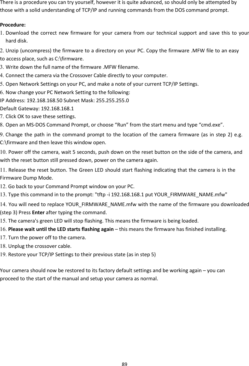    89 There is a procedure you can try yourself, however it is quite advanced, so should only be attempted by those with a solid understanding of TCP/IP and running commands from the DOS command prompt.  Procedure:  1. Download the  correct  new  firmware  for  your camera  from  our  technical support  and  save  this  to  your hard disk.    2. Unzip (uncompress) the firmware to a directory on your PC. Copy the firmware .MFW file to an easy to access place, such as C:\firmware.    3. Write down the full name of the firmware .MFW filename.    4. Connect the camera via the Crossover Cable directly to your computer.    5. Open Network Settings on your PC, and make a note of your current TCP/IP Settings.    6. Now change your PC Network Setting to the following:    IP Address: 192.168.168.50 Subnet Mask: 255.255.255.0  Default Gateway: 192.168.168.1  7. Click OK to save these settings.    8. Open an MS-DOS Command Prompt, or choose “Run” from the start menu and type “cmd.exe”.    9. Change the  path in the command  prompt to  the location of  the  camera firmware  (as  in  step 2) e.g. C:\firmware and then leave this window open.    10. Power off the camera, wait 5 seconds, push down on the reset button on the side of the camera, and with the reset button still pressed down, power on the camera again.    11. Release the reset button. The Green LED should start flashing indicating that the camera is in the Firmware Dump Mode.    12. Go back to your Command Prompt window on your PC.    13. Type this command in to the prompt: &quot;tftp -i 192.168.168.1 put YOUR_FIRMWARE_NAME.mfw&quot;    14. You will need to replace YOUR_FIRMWARE_NAME.mfw with the name of the firmware you downloaded (step 3) Press Enter after typing the command.    15. The camera&apos;s green LED will stop flashing. This means the firmware is being loaded.    16. Please wait until the LED starts flashing again – this means the firmware has finished installing.   17. Turn the power off to the camera.    18. Unplug the crossover cable.    19. Restore your TCP/IP Settings to their previous state (as in step 5)    Your camera should now be restored to its factory default settings and be working again – you can proceed to the start of the manual and setup your camera as normal.              