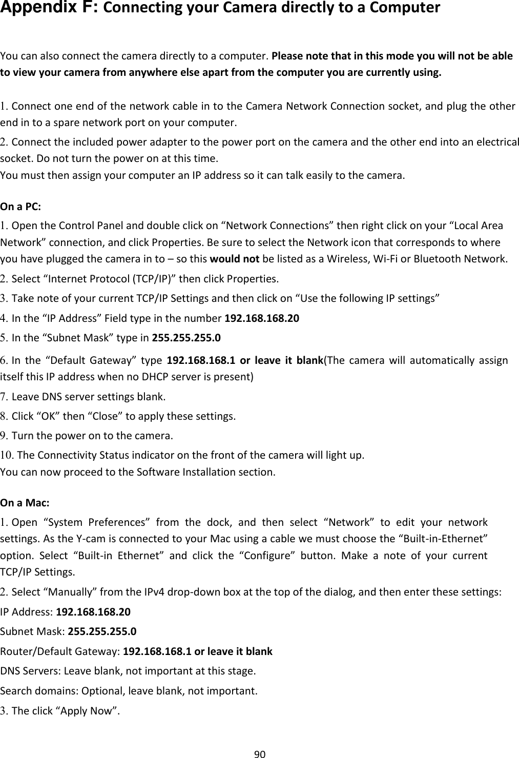    90 Appendix F: Connecting your Camera directly to a Computer   You can also connect the camera directly to a computer. Please note that in this mode you will not be able to view your camera from anywhere else apart from the computer you are currently using.  1. Connect one end of the network cable in to the Camera Network Connection socket, and plug the other end in to a spare network port on your computer.    2. Connect the included power adapter to the power port on the camera and the other end into an electrical socket. Do not turn the power on at this time.   You must then assign your computer an IP address so it can talk easily to the camera.    On a PC:  1. Open the Control Panel and double click on “Network Connections” then right click on your “Local Area Network” connection, and click Properties. Be sure to select the Network icon that corresponds to where you have plugged the camera in to – so this would not be listed as a Wireless, Wi-Fi or Bluetooth Network.    2. Select “Internet Protocol (TCP/IP)” then click Properties.    3. Take note of your current TCP/IP Settings and then click on “Use the following IP settings”    4. In the “IP Address” Field type in the number 192.168.168.20    5. In the “Subnet Mask” type in 255.255.255.0    6. In  the  “Default  Gateway”  type  192.168.168.1  or  leave  it  blank(The  camera  will  automatically  assign itself this IP address when no DHCP server is present)    7. Leave DNS server settings blank.    8. Click “OK” then “Close” to apply these settings.    9. Turn the power on to the camera.    10. The Connectivity Status indicator on the front of the camera will light up.   You can now proceed to the Software Installation section.  On a Mac:  1. Open  “System  Preferences”  from  the dock,  and  then  select  “Network”  to  edit  your  network settings. As the Y-cam is connected to your Mac using a cable we must choose the “Built-in-Ethernet” option.  Select  “Built-in  Ethernet”  and  click  the  “Configure”  button.  Make  a  note  of  your  current TCP/IP Settings.    2. Select “Manually” from the IPv4 drop-down box at the top of the dialog, and then enter these settings:    IP Address: 192.168.168.20  Subnet Mask: 255.255.255.0  Router/Default Gateway: 192.168.168.1 or leave it blank  DNS Servers: Leave blank, not important at this stage.  Search domains: Optional, leave blank, not important.  3. The click “Apply Now”.    