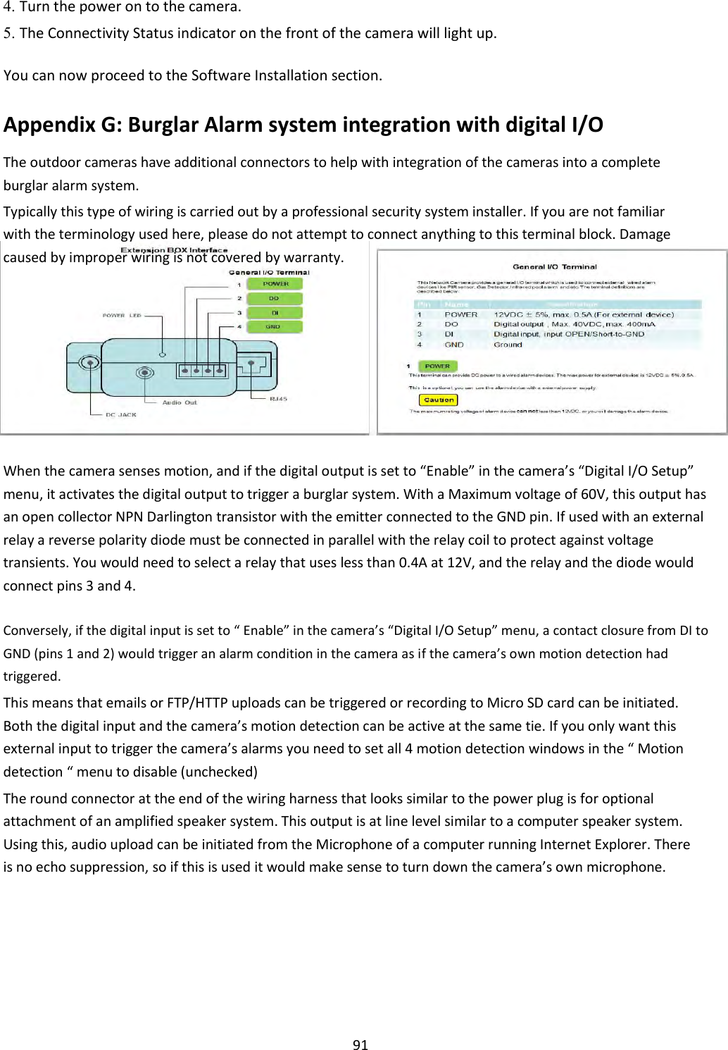     91 4. Turn the power on to the camera.    5. The Connectivity Status indicator on the front of the camera will light up.    You can now proceed to the Software Installation section.  Appendix G: Burglar Alarm system integration with digital I/O  The outdoor cameras have additional connectors to help with integration of the cameras into a complete burglar alarm system.  Typically this type of wiring is carried out by a professional security system installer. If you are not familiar with the terminology used here, please do not attempt to connect anything to this terminal block. Damage caused by improper wiring is not covered by warranty.              When the camera senses motion, and if the digital output is set to “Enable” in the camera’s “Digital I/O Setup” menu, it activates the digital output to trigger a burglar system. With a Maximum voltage of 60V, this output has an open collector NPN Darlington transistor with the emitter connected to the GND pin. If used with an external relay a reverse polarity diode must be connected in parallel with the relay coil to protect against voltage transients. You would need to select a relay that uses less than 0.4A at 12V, and the relay and the diode would connect pins 3 and 4.  Conversely, if the digital input is set to “ Enable” in the camera’s “Digital I/O Setup” menu, a contact closure from DI to GND (pins 1 and 2) would trigger an alarm condition in the camera as if the camera’s own motion detection had triggered.  This means that emails or FTP/HTTP uploads can be triggered or recording to Micro SD card can be initiated. Both the digital input and the camera’s motion detection can be active at the same tie. If you only want this external input to trigger the camera’s alarms you need to set all 4 motion detection windows in the “ Motion detection “ menu to disable (unchecked)  The round connector at the end of the wiring harness that looks similar to the power plug is for optional attachment of an amplified speaker system. This output is at line level similar to a computer speaker system. Using this, audio upload can be initiated from the Microphone of a computer running Internet Explorer. There is no echo suppression, so if this is used it would make sense to turn down the camera’s own microphone.   