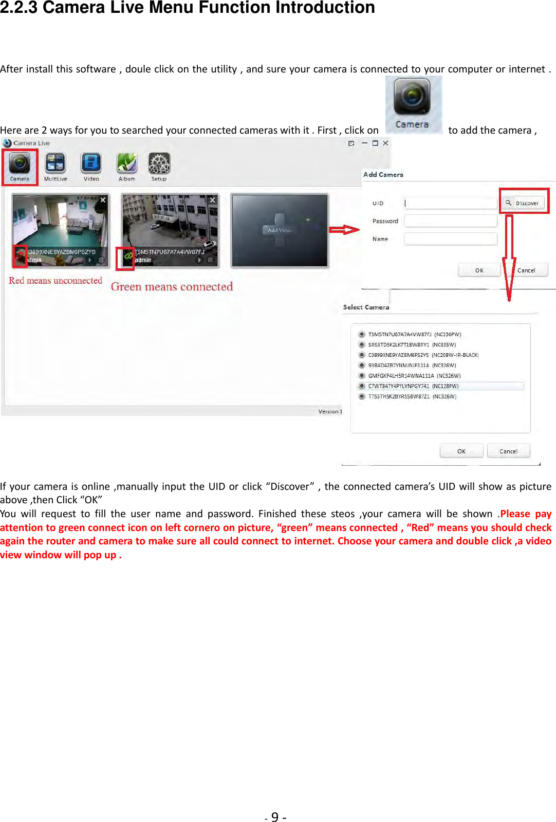    - 9 - 2.2.3 Camera Live Menu Function Introduction   After install this software , doule click on the utility , and sure your camera is connected to your computer or internet . Here are 2 ways for you to searched your connected cameras with it . First , click on    to add the camera ,   If your camera is online ,manually input the UID or click “Discover” , the connected camera’s UID will show as picture above ,then Click “OK”   You  will  request  to  fill  the  user  name  and  password.  Finished  these  steos  ,your  camera  will  be  shown  .Please  pay attention to green connect icon on left cornero on picture, “green” means connected , “Red” means you should check again the router and camera to make sure all could connect to internet. Choose your camera and double click ,a video view window will pop up . 