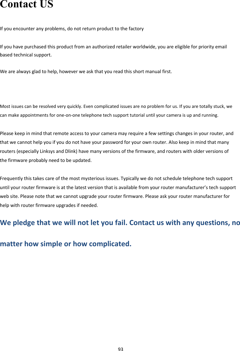     93 Contact US  If you encounter any problems, do not return product to the factory   If you have purchased this product from an authorized retailer worldwide, you are eligible for priority email based technical support.  We are always glad to help, however we ask that you read this short manual first.      Most issues can be resolved very quickly. Even complicated issues are no problem for us. If you are totally stuck, we can make appointments for one-on-one telephone tech support tutorial until your camera is up and running.  Please keep in mind that remote access to your camera may require a few settings changes in your router, and that we cannot help you if you do not have your password for your own router. Also keep in mind that many routers (especially Linksys and Dlink) have many versions of the firmware, and routers with older versions of the firmware probably need to be updated.  Frequently this takes care of the most mysterious issues. Typically we do not schedule telephone tech support until your router firmware is at the latest version that is available from your router manufacturer’s tech support web site. Please note that we cannot upgrade your router firmware. Please ask your router manufacturer for help with router firmware upgrades if needed.  We pledge that we will not let you fail. Contact us with any questions, no  matter how simple or how complicated.        