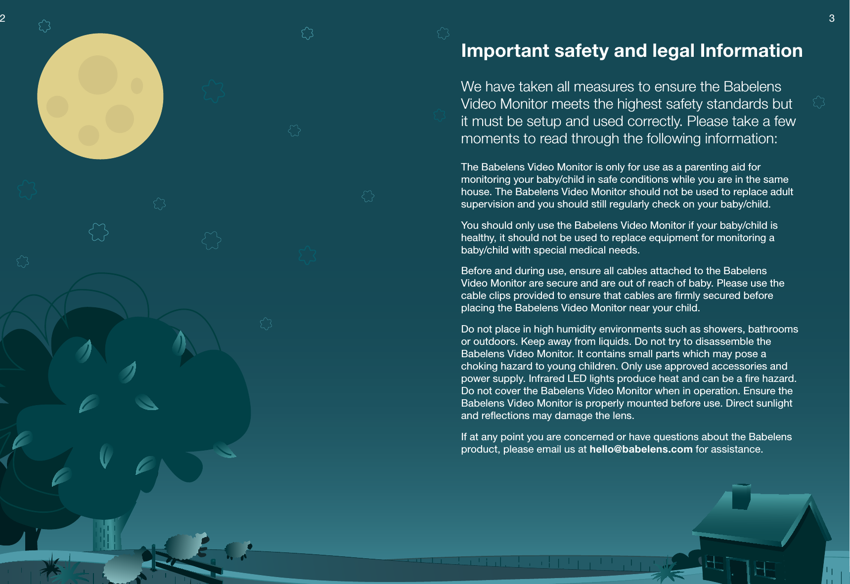 3Important safety and legal InformationWe have taken all measures to ensure the Babelens Video Monitor meets the highest safety standards but it must be setup and used correctly. Please take a few moments to read through the following information:The Babelens Video Monitor is only for use as a parenting aid for monitoring your baby/child in safe conditions while you are in the same house. The Babelens Video Monitor should not be used to replace adult supervision and you should still regularly check on your baby/child.You should only use the Babelens Video Monitor if your baby/child is healthy, it should not be used to replace equipment for monitoring a  baby/child with special medical needs.Before and during use, ensure all cables attached to the Babelens  Video Monitor are secure and are out of reach of baby. Please use the cable clips provided to ensure that cables are ﬁrmly secured before placing the Babelens Video Monitor near your child.Do not place in high humidity environments such as showers, bathrooms or outdoors. Keep away from liquids. Do not try to disassemble the Babelens Video Monitor. It contains small parts which may pose a choking hazard to young children. Only use approved accessories and power supply. Infrared LED lights produce heat and can be a ﬁre hazard. Do not cover the Babelens Video Monitor when in operation. Ensure the Babelens Video Monitor is properly mounted before use. Direct sunlight and reﬂections may damage the lens.If at any point you are concerned or have questions about the Babelens product, please email us at hello@babelens.com for assistance.2 3