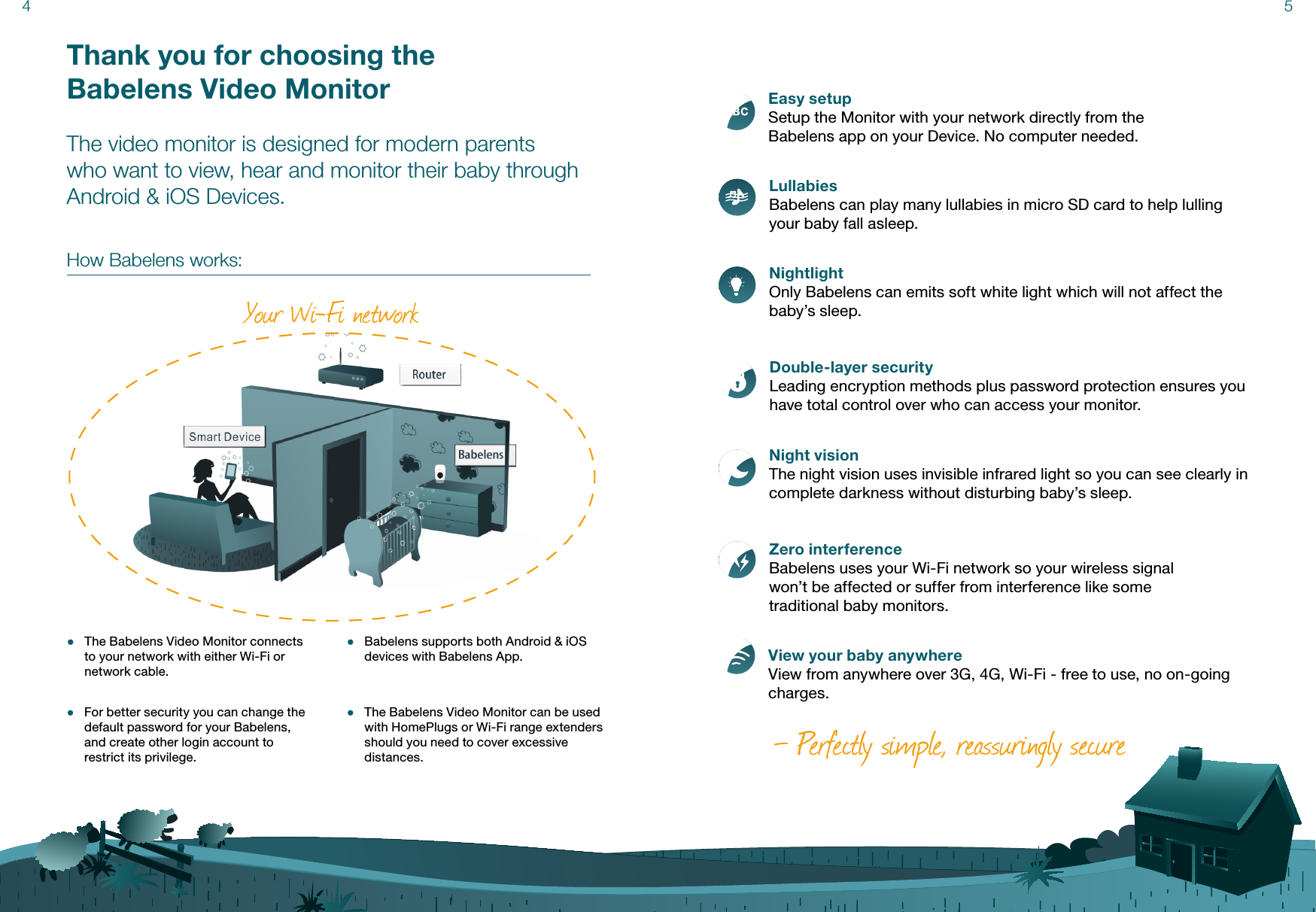 Thank you for choosing the  Babelens Video MonitorThe video monitor is designed for modern parents who want to view, hear and monitor their baby through Android &amp; iOS Devices. How Babelens works:Easy setupSetup the Monitor with your network directly from the  Babelens app on your Device. No computer needed. LullabiesBabelens can play many lullabies in micro SD card to help lulling your baby fall asleep.NightlightOnly Babelens can emits soft white light which will not affect the baby’s sleep.Double-layer securityLeading encryption methods plus password protection ensures you have total control over who can access your monitor.Night visionThe night vision uses invisible infrared light so you can see clearly in complete darkness without disturbing baby’s sleep.Zero interferenceBabelens uses your Wi-Fi network so your wireless signal  won’t be affected or suffer from interference like some  traditional baby monitors.View your baby anywhereView from anywhere over 3G, 4G, Wi-Fi - free to use, no on-going charges.— Perfectly simple, reassuringly secure4 5Your Wi-Fi network ●The Babelens Video Monitor connects to your network with either Wi-Fi or network cable. ●The Babelens Video Monitor can be used with HomePlugs or Wi-Fi range extenders should you need to cover excessive distances. ●For better security you can change the default password for your Babelens, and create other login account to restrict its privilege. ●Babelens supports both Android &amp; iOS devices with Babelens App.