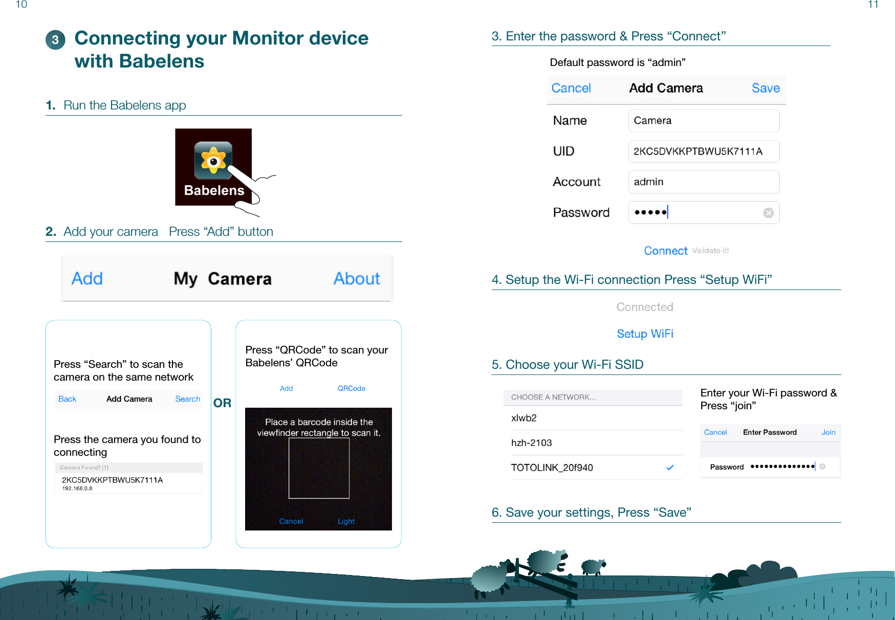 11101.  Run the Babelens app2.  Add your camera   Press “Add” buttonConnecting your Monitor device with Babelens3Press “Search” to scan the camera on the same networkPress the camera you found to connectingORPress “QRCode” to scan your Babelens’ QRCode3. Enter the password &amp; Press “Connect”4. Setup the Wi-Fi connection Press “Setup WiFi”5. Choose your Wi-Fi SSIDDefault password is “admin”Enter your Wi-Fi password &amp; Press “join”6. Save your settings, Press “Save”