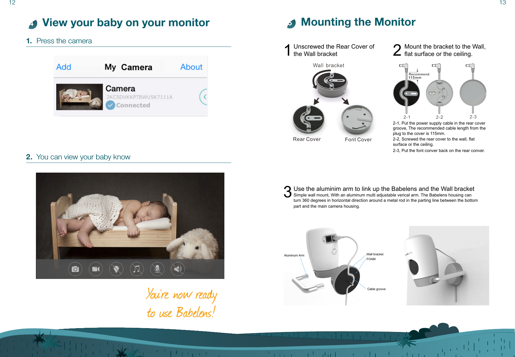 12 13View your baby on your monitor41.  Press the camera2.  You can view your baby knowMounting the MonitorYo u ’re now ready to use Babelens!5Unscrewed the Rear Cover of the Wall bracket1Mount the bracket to the Wall,at surface or the ceiling.22-1, Put the power supply cable in the rear cover groove, The recommended cable length from the plug to the cover is 115mm.2-2, Screwed the rear cover to the wall, at surface or the ceiling.2-3, Put the font conver back on the rear conver. Use the aluminim arm to link up the Babelens and the Wall bracket3Simple wall mount, With an aluminum multi adjustable verical arm. The Babelens housing can turn 360 degrees in horizontal direction around a metal rod in the parting line between the bottom part and the main camera housing. 