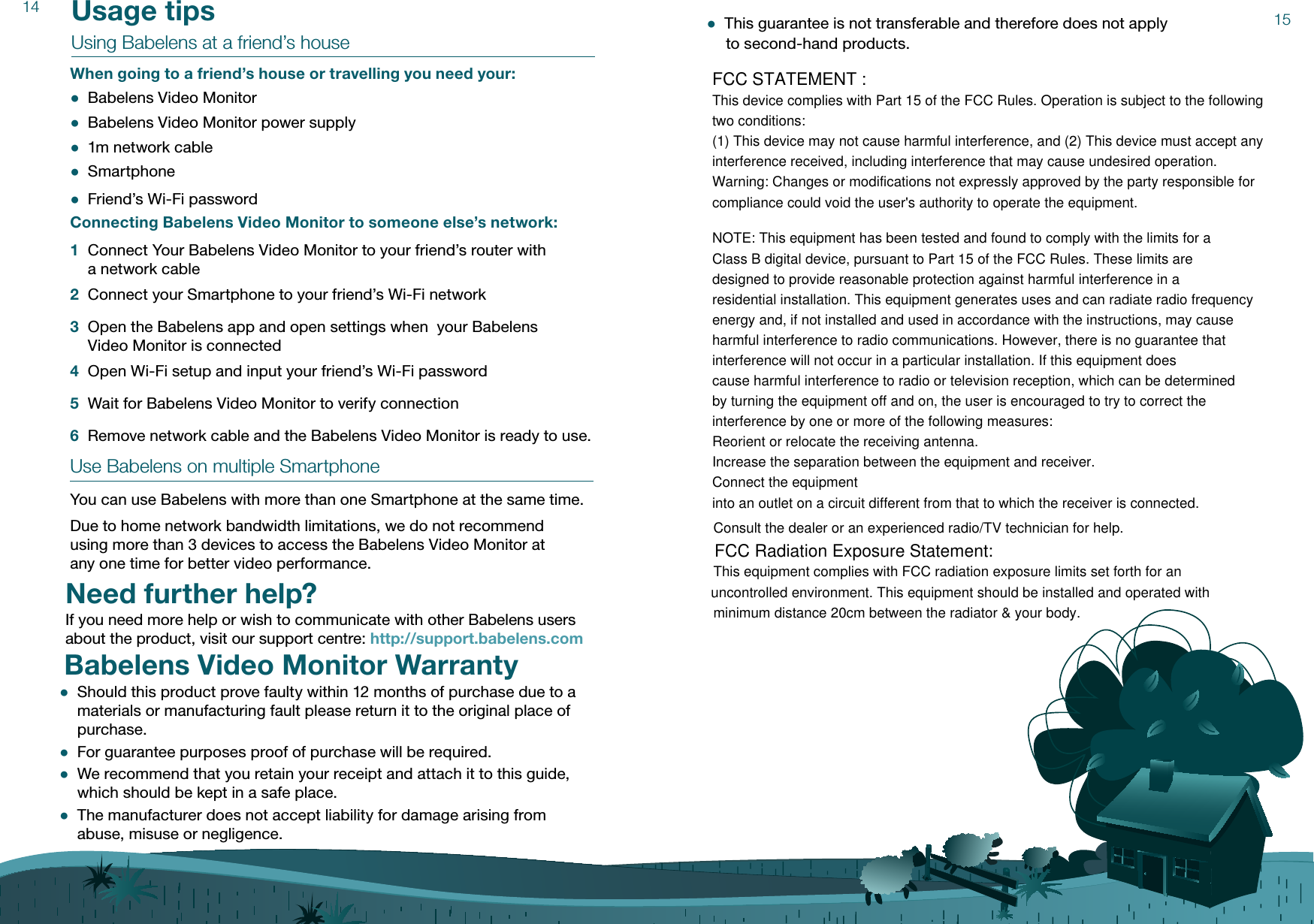 14 Usage tipsUsing Babelens at a friend’s houseWhen going to a friend’s house or travelling you need your: ●Babelens Video Monitor ●Babelens Video Monitor power supply ●1m network cable ●Smartphone ●Friend’s Wi-Fi password Connecting Babelens Video Monitor to someone else’s network:1 Connect Your Babelens Video Monitor to your friend’s router with  a network cable2 Connect your Smartphone to your friend’s Wi-Fi network3 Open the Babelens app and open settings when  your Babelens  Video Monitor is connected4 Open Wi-Fi setup and input your friend’s Wi-Fi password5 Wait for Babelens Video Monitor to verify connection6 Remove network cable and the Babelens Video Monitor is ready to use.  Use Babelens on multiple SmartphoneYou can use Babelens with more than one Smartphone at the same time.Due to home network bandwidth limitations, we do not recommend  using more than 3 devices to access the Babelens Video Monitor at  any one time for better video performance.15Need further help?If you need more help or wish to communicate with other Babelens users about the product, visit our support centre: http://support.babelens.com Babelens Video Monitor Warranty ●Should this product prove faulty within 12 months of purchase due to a materials or manufacturing fault please return it to the original place of purchase.  ●For guarantee purposes proof of purchase will be required.  ●We recommend that you retain your receipt and attach it to this guide, which should be kept in a safe place.  ●The manufacturer does not accept liability for damage arising from abuse, misuse or negligence. ●This guarantee is not transferable and therefore does not apply  to second-hand products.FCC STATEMENT : This device complies with Part 15 of the FCC Rules. Operation is subject to the following two conditions:(1) This device may not cause harmful interference, and (2) This device must accept any interference received, including interference that may cause undesired operation.Warning: Changes or modifications not expressly approved by the party responsible forcompliance could void the user&apos;s authority to operate the equipment.NOTE: This equipment has been tested and found to comply with the limits for a Class B digital device, pursuant to Part 15 of the FCC Rules. These limits are designed to provide reasonable protection against harmful interference in a residential installation. This equipment generates uses and can radiate radio frequency energy and, if not installed and used in accordance with the instructions, may cause harmful interference to radio communications. However, there is no guarantee that interference will not occur in a particular installation. If this equipment does cause harmful interference to radio or television reception, which can be determinedby turning the equipment off and on, the user is encouraged to try to correct the interference by one or more of the following measures:Reorient or relocate the receiving antenna.Increase the separation between the equipment and receiver.Connect the equipmentinto an outlet on a circuit different from that to which the receiver is connected.Consult the dealer or an experienced radio/TV technician for help.FCC Radiation Exposure Statement:This equipment complies with FCC radiation exposure limits set forth for an uncontrolled environment. This equipment should be installed and operated with minimum distance 20cm between the radiator &amp; your body.