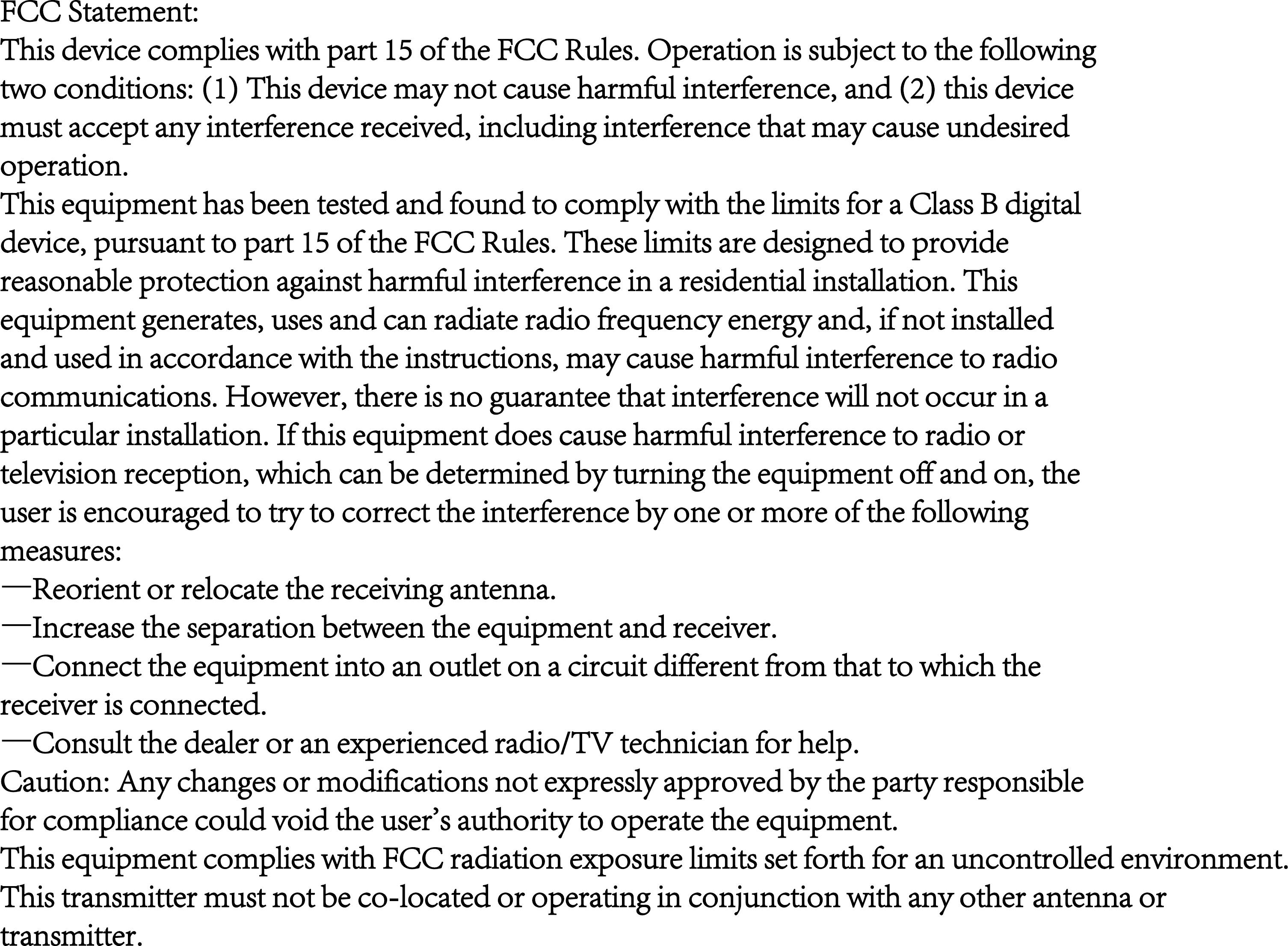 FCC Statement:This device complies with part 15 of the FCC Rules. Operation is subject to the followingtwo conditions: (1) This device may not cause harmful interference, and (2) this devicemust accept any interference received, including interference that may cause undesiredoperation.This equipment has been tested and found to comply with the limits for a Class B digitaldevice, pursuant to part 15 of the FCC Rules. These limits are designed to providereasonable protection against harmful interference in a residential installation. Thisequipment generates, uses and can radiate radio frequency energy and, if not installedand used in accordance with the instructions, may cause harmful interference to radiocommunications. However, there is no guarantee that interference will not occur in aparticular installation. If this equipment does cause harmful interference to radio ortelevision reception, which can be determined by turning the equipment off and on, theuser is encouraged to try to correct the interference by one or more of the followingmeasures:&mdash;Reorient or relocate the receiving antenna.&mdash;Increase the separation between the equipment and receiver.&mdash;Connect the equipment into an outlet on a circuit different from that to which thereceiver is connected.&mdash;Consult the dealer or an experienced radio/TV technician for help.Caution: Any changes or modifications not expressly approved by the party responsiblefor compliance could void the user's authority to operate the equipment.This equipment complies with FCC radiation exposure limits set forth for an uncontrolled environment.This transmitter must not be co-located or operating in conjunction with any other antenna ortransmitter.