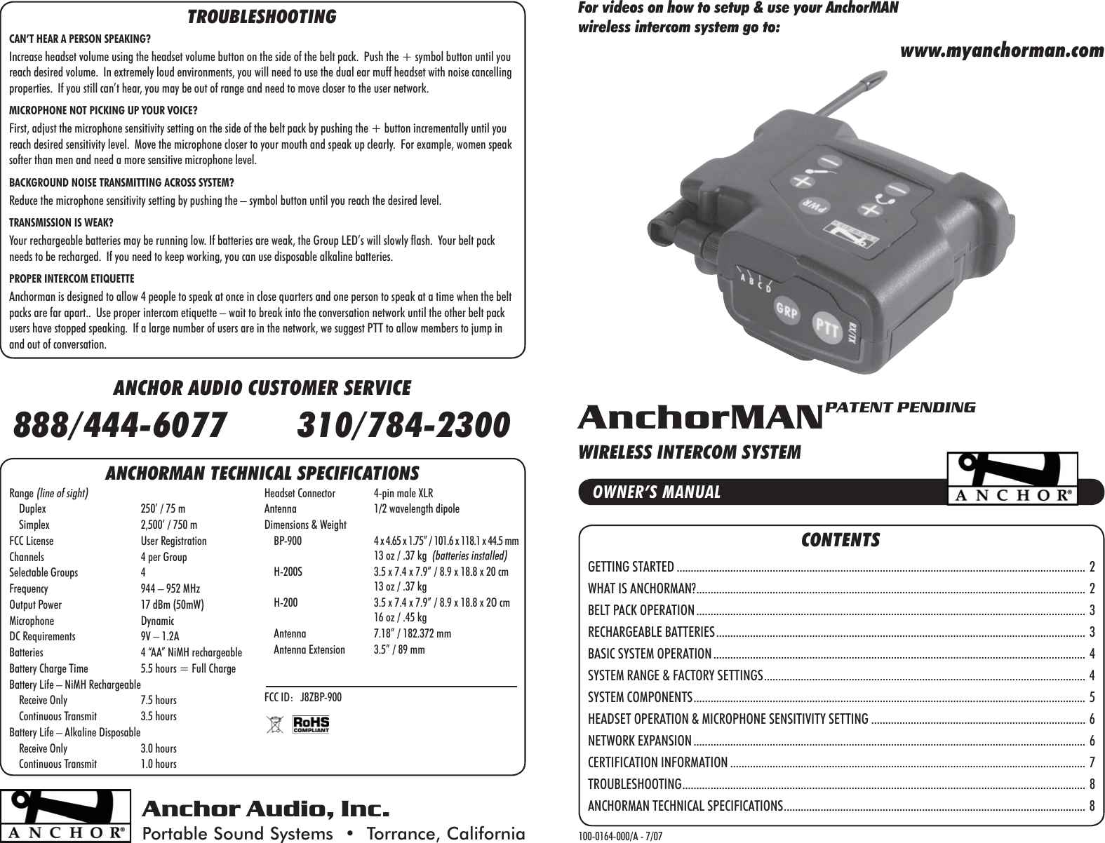 CONTENTSGETTING STARTED ................................................................................................................................................. 2WHAT IS ANCHORMAN? .......................................................................................................................................... 2BELT PACK OPERATION .......................................................................................................................................... 3RECHARGEABLE BATTERIES ................................................................................................................................... 3BASIC SYSTEM OPERATION .................................................................................................................................... 4SYSTEM RANGE &amp; FACTORY SETTINGS .................................................................................................................. 4SYSTEM COMPONENTS ........................................................................................................................................... 5HEADSET OPERATION &amp; MICROPHONE SENSITIVITY SETTING ............................................................................ 6NETWORK EXPANSION ........................................................................................................................................... 6CERTIFICATION INFORMATION .............................................................................................................................. 7TROUBLESHOOTING ............................................................................................................................................... 8ANCHORMAN TECHNICAL SPECIFICATIONS ........................................................................................................... 8Anchor Audio, Inc.Portable Sound Systems  •  Torrance, California 100-0164-000/A - 7/07OWNER’S MANUALAnchorMANPATENT PENDINGWIRELESS INTERCOM SYSTEMANCHOR AUDIO CUSTOMER SERVICE888/444-6077       310/784-2300TROUBLESHOOTINGCAN’T HEAR A PERSON SPEAKING?Increase headset volume using the headset volume button on the side of the belt pack.  Push the + symbol button until you reach desired volume.  In extremely loud environments, you will need to use the dual ear muff headset with noise cancelling properties.  If you still can’t hear, you may be out of range and need to move closer to the user network.MICROPHONE NOT PICKING UP YOUR VOICE?First, adjust the microphone sensitivity setting on the side of the belt pack by pushing the + button incrementally until you reach desired sensitivity level.  Move the microphone closer to your mouth and speak up clearly.  For example, women speak softer than men and need a more sensitive microphone level.BACKGROUND NOISE TRANSMITTING ACROSS SYSTEM?Reduce the microphone sensitivity setting by pushing the – symbol button until you reach the desired level.TRANSMISSION IS WEAK?Your rechargeable batteries may be running low. If batteries are weak, the Group LED’s will slowly flash.  Your belt pack needs to be recharged.  If you need to keep working, you can use disposable alkaline batteries.PROPER INTERCOM ETIQUETTEAnchorman is designed to allow 4 people to speak at once in close quarters and one person to speak at a time when the belt packs are far apart..  Use proper intercom etiquette – wait to break into the conversation network until the other belt pack users have stopped speaking.  If a large number of users are in the network, we suggest PTT to allow members to jump in and out of conversation.ANCHORMAN TECHNICAL SPECIFICATIONSRange (line of sight)    Duplex  250’ / 75 m    Simplex  2,500’ / 750 mFCC License  User RegistrationChannels  4 per GroupSelectable Groups  4Frequency  944 – 952 MHzOutput Power  17 dBm (50mW)Microphone DynamicDC Requirements  9V – 1.2ABatteries  4 “AA” NiMH rechargeableBattery Charge Time  5.5 hours = Full ChargeBattery Life – NiMH Rechargeable    Receive Only  7.5 hours    Continuous Transmit  3.5 hoursBattery Life – Alkaline Disposable    Receive Only  3.0 hours    Continuous Transmit  1.0 hoursHeadset Connector  4-pin male XLRAntenna  1/2 wavelength dipole Dimensions &amp; Weight    BP-900  4 x 4.65 x 1.75” / 101.6 x 118.1 x 44.5 mm  13 oz / .37 kg  (batteries installed)    H-200S  3.5 x 7.4 x 7.9” / 8.9 x 18.8 x 20 cm  13 oz / .37 kg    H-200  3.5 x 7.4 x 7.9” / 8.9 x 18.8 x 2O cm  16 oz / .45 kg    Antenna  7.18” / 182.372 mm    Antenna Extension  3.5” / 89 mmFCC ID:   J8ZBP-900For videos on how to setup &amp; use your AnchorMAN wireless intercom system go to:www.myanchorman.com