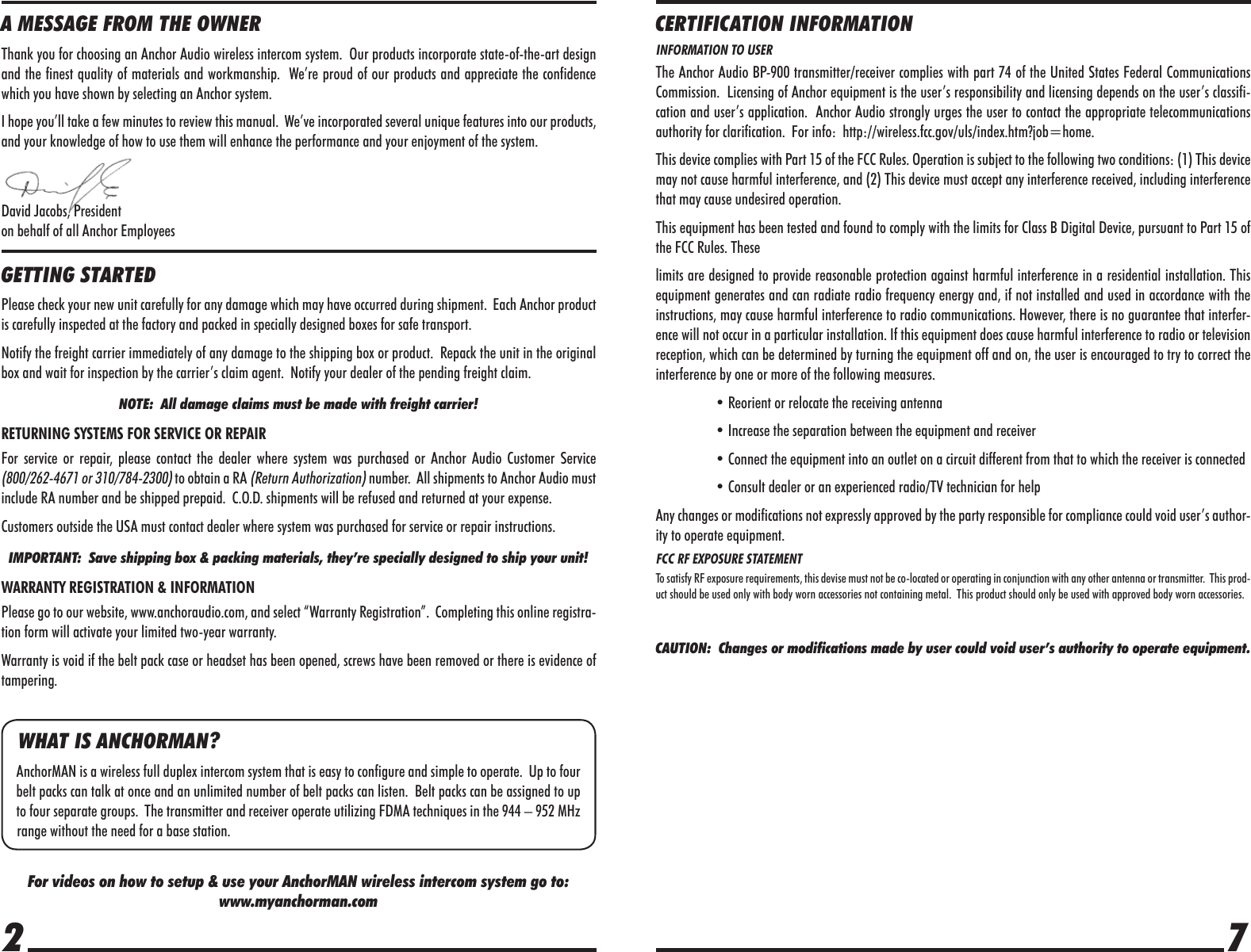 72A MESSAGE FROM THE OWNERThank you for choosing an Anchor Audio wireless intercom system.  Our products incorporate state-of-the-art design and the finest quality of materials and workmanship.  We’re proud of our products and appreciate the confidence which you have shown by selecting an Anchor system.I hope you’ll take a few minutes to review this manual.  We’ve incorporated several unique features into our products, and your knowledge of how to use them will enhance the performance and your enjoyment of the system.David Jacobs, Presidenton behalf of all Anchor EmployeesGETTING STARTEDPlease check your new unit carefully for any damage which may have occurred during shipment.  Each Anchor product is carefully inspected at the factory and packed in specially designed boxes for safe transport.Notify the freight carrier immediately of any damage to the shipping box or product.  Repack the unit in the original box and wait for inspection by the carrier’s claim agent.  Notify your dealer of the pending freight claim.NOTE:  All damage claims must be made with freight carrier!RETURNING SYSTEMS FOR SERVICE OR REPAIRFor service or repair, please contact the dealer where system was purchased or Anchor Audio Customer Service (800/262-4671 or 310/784-2300) to obtain a RA (Return Authorization) number.  All shipments to Anchor Audio must include RA number and be shipped prepaid.  C.O.D. shipments will be refused and returned at your expense.Customers outside the USA must contact dealer where system was purchased for service or repair instructions.IMPORTANT:  Save shipping box &amp; packing materials, they’re specially designed to ship your unit!WARRANTY REGISTRATION &amp; INFORMATIONPlease go to our website, www.anchoraudio.com, and select “Warranty Registration”.  Completing this online registra-tion form will activate your limited two-year warranty.Warranty is void if the belt pack case or headset has been opened, screws have been removed or there is evidence of tampering.For videos on how to setup &amp; use your AnchorMAN wireless intercom system go to:www.myanchorman.comWHAT IS ANCHORMAN?AnchorMAN is a wireless full duplex intercom system that is easy to configure and simple to operate.  Up to four belt packs can talk at once and an unlimited number of belt packs can listen.  Belt packs can be assigned to up to four separate groups.  The transmitter and receiver operate utilizing FDMA techniques in the 944 – 952 MHz range without the need for a base station.CERTIFICATION INFORMATIONINFORMATION TO USERThe Anchor Audio BP-900 transmitter/receiver complies with part 74 of the United States Federal Communications Commission.  Licensing of Anchor equipment is the user’s responsibility and licensing depends on the user’s classifi-cation and user’s application.  Anchor Audio strongly urges the user to contact the appropriate telecommunications authority for clarification.  For info:  http://wireless.fcc.gov/uls/index.htm?job=home.This device complies with Part 15 of the FCC Rules. Operation is subject to the following two conditions: (1) This device may not cause harmful interference, and (2) This device must accept any interference received, including interference that may cause undesired operation.This equipment has been tested and found to comply with the limits for Class B Digital Device, pursuant to Part 15 of the FCC Rules. Theselimits are designed to provide reasonable protection against harmful interference in a residential installation. This equipment generates and can radiate radio frequency energy and, if not installed and used in accordance with the instructions, may cause harmful interference to radio communications. However, there is no guarantee that interfer-ence will not occur in a particular installation. If this equipment does cause harmful interference to radio or television reception, which can be determined by turning the equipment off and on, the user is encouraged to try to correct the interference by one or more of the following measures.  • Reorient or relocate the receiving antenna  • Increase the separation between the equipment and receiver  • Connect the equipment into an outlet on a circuit different from that to which the receiver is connected  • Consult dealer or an experienced radio/TV technician for helpAny changes or modifications not expressly approved by the party responsible for compliance could void user’s author-ity to operate equipment.FCC RF EXPOSURE STATEMENTTo satisfy RF exposure requirements, this devise must not be co-located or operating in conjunction with any other antenna or transmitter.  This prod-uct should be used only with body worn accessories not containing metal.  This product should only be used with approved body worn accessories.CAUTION:  Changes or modifications made by user could void user’s authority to operate equipment.