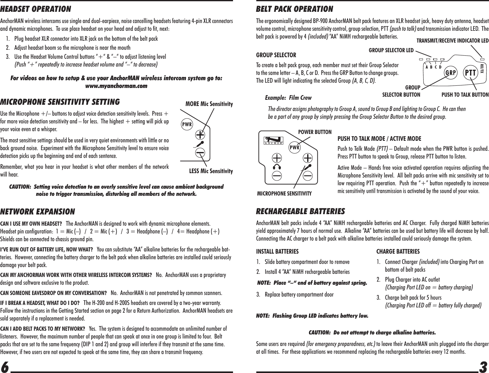 BELT PACK OPERATIONThe ergonomically designed BP-900 AnchorMAN belt pack features an XLR headset jack, heavy duty antenna, headset volume control, microphone sensitivity control, group selection, PTT (push to talk) and transmission indicator LED.  The belt pack is powered by 4 (included) “AA” NiMH rechargeable batteries.GROUP SELECTORTo create a belt pack group, each member must set their Group Selector to the same letter – A, B, C or D.  Press the GRP Button to change groups.  The LED will light indicating the selected Group (A, B, C, D).Example:  Film CrewThe director assigns photography to Group A, sound to Group B and lighting to Group C.  He can then be a part of any group by simply pressing the Group Selector Button to the desired group.PUSH TO TALK MODE / ACTIVE MODEPush to Talk Mode (PTT) – Default mode when the PWR button is pushed.  Press PTT button to speak to Group, release PTT button to listen.Active Mode – Hands free voice activated operation requires adjusting the Microphone Sensitivity level.  All belt packs arrive with mic sensitivity set to low requiring PTT operation.  Push the “+” button repeatedly to increase mic sensitivity until transmission is activated by the sound of your voice.RECHARGEABLE BATTERIESAnchorMAN belt packs include 4 “AA” NiMH rechargeable batteries and AC Charger.  Fully charged NiMH batteries yield approximately 7 hours of normal use.  Alkaline “AA” batteries can be used but battery life will decrease by half.  Connecting the AC charger to a belt pack with alkaline batteries installed could seriously damage the system.CAUTION:  Do not attempt to charge alkaline batteries.Some users are required (for emergency preparedness, etc.) to leave their AnchorMAN units plugged into the charger at all times.  For these applications we recommend replacing the rechargeable batteries every 12 months.36HEADSET OPERATIONAnchorMAN wireless intercoms use single and dual-earpiece, noise cancelling headsets featuring 4-pin XLR connectors and dynamic microphones.  To use place headset on your head and adjust to fit, next:1.  Plug headset XLR connector into XLR jack on the bottom of the belt pack2.  Adjust headset boom so the microphone is near the mouth3.  Use the Headset Volume Control buttons “+“ &amp; “–“ to adjust listening level(Push “+” repeatedly to increase headset volume and “–“ to decrease)For videos on how to setup &amp; use your AnchorMAN wireless intercom system go to:www.myanchorman.comMICROPHONE SENSITIVITY SETTINGUse the Microphone +/– buttons to adjust voice detection sensitivity levels.  Press + for more voice detection sensitivity and – for less.  The highest + setting will pick up your voice even at a whisper.  The most sensitive settings should be used in very quiet environments with little or no back ground noise.  Experiment with the Microphone Sensitivity level to ensure voice detection picks up the beginning and end of each sentence.  Remember, what you hear in your headset is what other members of the network will hear.CAUTION:  Setting voice detection to an overly sensitive level can cause ambient background noise to trigger transmission, disturbing all members of the network.NETWORK EXPANSIONCAN I USE MY OWN HEADSET?   The AnchorMAN is designed to work with dynamic microphone elements.  Headset pin configuration:  1 = Mic (–)   /   2 = Mic (+)   /   3 = Headphone (–)   /   4= Headphone (+) Shields can be connected to chassis ground pin.I’VE RUN OUT OF BATTERY LIFE, NOW WHAT?   You can substitute “AA” alkaline batteries for the rechargeable bat-teries.  However, connecting the battery charger to the belt pack when alkaline batteries are installed could seriously damage your belt pack.CAN MY ANCHORMAN WORK WITH OTHER WIRELESS INTERCOM SYSTEMS?   No.  AnchorMAN uses a proprietary design and software exclusive to the product.CAN SOMEONE EAVESDROP ON MY CONVERSATION?   No.  AnchorMAN is not penetrated by common scanners.IF I BREAK A HEADSET, WHAT DO I DO?   The H-200 and H-200S headsets are covered by a two-year warranty.  Follow the instructions in the Getting Started section on page 2 for a Return Authorization.  AnchorMAN headsets are sold separately if a replacement is needed.CAN I ADD BELT PACKS TO MY NETWORK?   Yes.  The system is designed to accommodate an unlimited number of listeners.  However, the maximum number of people that can speak at once in one group is limited to four.  Belt packs that are set to the same frequency (DIP 1 and 2) and group will interfere if they transmit at the same time.  However, if two users are not expected to speak at the same time, they can share a transmit frequency.INSTALL BATTERIES1.  Slide battery compartment door to remove2.  Install 4 “AA“ NiMH rechargeable batteriesNOTE:  Place “–“ end of battery against spring.3.  Replace battery compartment doorNOTE:  Flashing Group LED indicates battery low.CHARGE BATTERIES1. Connect Charger (included) into Charging Port on bottom of belt packs2.  Plug Charger into AC outlet  (Charging Port LED on = battery charging)3.  Charge belt pack for 5 hours  (Charging Port LED off = battery fully charged)GROUP SELECTOR LEDGROUP SELECTOR BUTTON PUSH TO TALK BUTTONMICROPHONE SENSITIVITYPOWER BUTTONTRANSMIT/RECEIVE INDICATOR LEDLESS Mic SensitivityMORE Mic Sensitivity