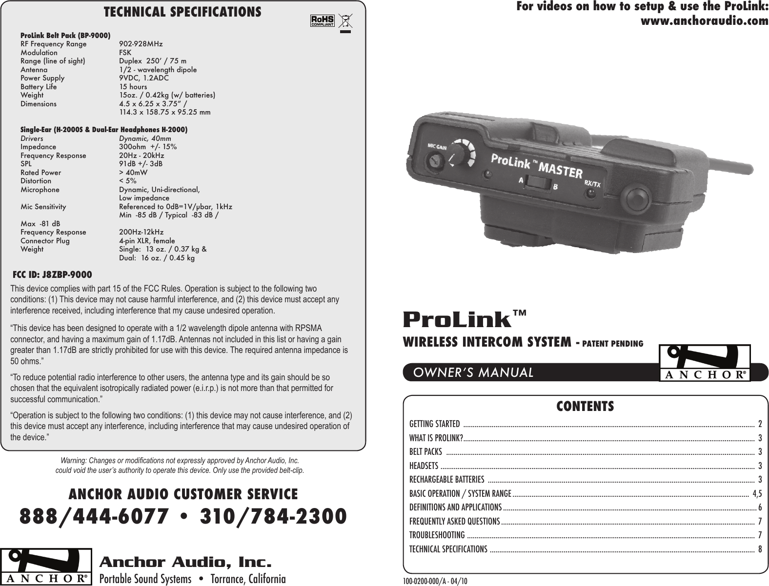 CONTENTSGETTING STARTED  ..........................................................................................................................................................  2WHAT IS PROLINK? ..........................................................................................................................................................  3BELT PACKS   ...................................................................................................................................................................  3HEADSETS  ......................................................................................................................................................................  3RECHARGEABLE BATTERIES  .............................................................................................................................................  3BASIC OPERATION / SYSTEM RANGE .............................................................................................................................  4,5DEFINITIONS AND APPLICATIONS ...................................................................................................................................... 6FREQUENTLY ASKED QUESTIONS ......................................................................................................................................  7TROUBLESHOOTING  ........................................................................................................................................................  7TECHNICAL SPECIFICATIONS  ............................................................................................................................................  8Anchor Audio, Inc.Portable Sound Systems  •  Torrance, California 100-0200-000/A - 04/10OWNER’S MANUALProLink™WIRELESS INTERCOM SYSTEM - PATENT PENDINGANCHOR AUDIO CUSTOMER SERVICE888/444-6077 • 310/784-2300For videos on how to setup &amp; use the ProLink:www.anchoraudio.comTECHNICAL SPECIFICATIONSFCC ID: J8ZBP-9000ProLink Belt Pack (BP-9000)RF Frequency Range  902-928MHzModulation  FSKRange (line of sight)  Duplex  250’ / 75 m Antenna  1/2 - wavelength dipolePower Supply  9VDC, 1.2ADCBattery Life  15 hoursWeight  15oz. / 0.42kg (w/ batteries)Dimensions  4.5 x 6.25 x 3.75” /   114.3 x 158.75 x 95.25 mmSingle-Ear (H-2000S &amp; Dual-Ear Headphones H-2000) Drivers  Dynamic, 40mmImpedance  300ohm  +/- 15%Frequency Response  20Hz - 20kHzSPL  91dB +/- 3dBRated Power  &gt; 40mWDistortion  &lt; 5%Microphone  Dynamic, Uni-directional,   Low impedanceMic Sensitivity  Referenced to 0dB=1V/μbar, 1kHz  Min  -85 dB / Typical  -83 dB /      Max  -81 dBFrequency Response  200Hz-12kHzConnector Plug  4-pin XLR, femaleWeight  Single:  13 oz. / 0.37 kg &amp;   Dual:  16 oz. / 0.45 kgWarning: Changes or modications not expressly approved by Anchor Audio, Inc. could void the user’s authority to operate this device. Only use the provided belt-clip.This device complies with part 15 of the FCC Rules. Operation is subject to the following two conditions: (1) This device may not cause harmful interference, and (2) this device must accept any interference received, including interference that my cause undesired operation.“This device has been designed to operate with a 1/2 wavelength dipole antenna with RPSMA connector, and having a maximum gain of 1.17dB. Antennas not included in this list or having a gain greater than 1.17dB are strictly prohibited for use with this device. The required antenna impedance is 50 ohms.”“To reduce potential radio interference to other users, the antenna type and its gain should be so chosen that the equivalent isotropically radiated power (e.i.r.p.) is not more than that permitted for successful communication.”“Operation is subject to the following two conditions: (1) this device may not cause interference, and (2) this device must accept any interference, including interference that may cause undesired operation of the device.” 
