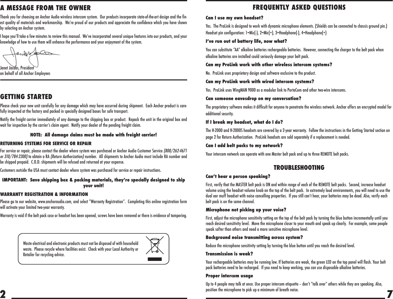 72A MESSAGE FROM THE OWNERThank you for choosing an Anchor Audio wireless intercom system.  Our products incorporate state-of-the-art design and the n-est quality of materials and workmanship.  We’re proud of our products and appreciate the condence which you have shown by selecting an Anchor system.I hope you’ll take a few minutes to review this manual.  We’ve incorporated several unique features into our products, and your knowledge of how to use them will enhance the performance and your enjoyment of the system.Janet Jacobs, President on behalf of all Anchor EmployeesGETTING STARTEDPlease check your new unit carefully for any damage which may have occurred during shipment.  Each Anchor product is care-fully inspected at the factory and packed in specially designed boxes for safe transport.Notify the freight carrier immediately of any damage to the shipping box or product.  Repack the unit in the original box and wait for inspection by the carrier’s claim agent.  Notify your dealer of the pending freight claim.NOTE:  All damage claims must be made with freight carrier!RETURNING SYSTEMS FOR SERVICE OR REPAIRFor service or repair, please contact the dealer where system was purchased or Anchor Audio Customer Service (800/262-4671 or 310/784-2300) to obtain a RA (Return Authorization) number.  All shipments to Anchor Audio must include RA number and be shipped prepaid.  C.O.D. shipments will be refused and returned at your expense.Customers outside the USA must contact dealer where system was purchased for service or repair instructions.IMPORTANT:  Save shipping box &amp; packing materials, they’re specially designed to ship your unit!WARRANTY REGISTRATION &amp; INFORMATIONPlease go to our website, www.anchoraudio.com, and select “Warranty Registration”.  Completing this online registration form will activate your limited two-year warranty.Warranty is void if the belt pack case or headset has been opened, screws have been removed or there is evidence of tampering.Waste electrical and electronic products must not be disposed of with household waste.  Please recycle where facilities exist.  Check with your Local Authority or Retailer for recycling advice.FREQUENTLY ASKED QUESTIONSCan I use my own headset?Yes.  The ProLink is designed to work with dynamic microphone elements. (Shields can be connected to chassis ground pin.) Headset pin conguration: 1=Mic(-), 2=Mic(+), 3=Headphone(-), 4=Headphone(+)I’ve run out of battery life, now what?You can substitute “AA” alkaline batteries rechargeable batteries.  However, connecting the charger to the belt pack when alkaline batteries are installed could seriously damage your belt pack.Can my ProLink work with other wireless intercom systems?No.  ProLink uses proprietary design and software exclusive to the product.Can my ProLink work with wired intercom systems?Yes.  ProLink uses WingMAN 9000 as a modular link to PortaCom and other two-wire intercoms.Can someone eavesdrop on my conversation?The proprietary software makes it difcult for anyone to penetrate the wireless network. Anchor offers an encrypted model for additional security.If I break my headset, what do I do?The H-2000 and H-2000S headsets are covered by a 2-year warranty.  Follow the instructions in the Getting Started section on page 2 for Return Authorization.  ProLink headsets are sold separately if a replacement is needed.Can I add belt packs to my network?Your intercom network can operate with one Master belt pack and up to three REMOTE belt packs.TROUBLESHOOTINGCan’t hear a person speaking?First, verify that the MASTER belt pack is ON and within range of each of the REMOTE belt packs.  Second, increase headset volume using the headset volume knob on the top of the belt pack.  In extremely loud environments, you will need to use the dual ear muff headset with noise cancelling properties.  If you still can’t hear, your batteries may be dead. Also, verify each belt pack is on the same channel.Microphone not picking up your voice?First, adjust the microphone sensitivity setting on the top of the belt pack by turning the blue button incrementally until you reach desired sensitivity level.  Move the microphone closer to your mouth and speak up clearly.  For example, some people speak softer than others and need a more sensitive microphone level.Background noise transmitting across system?Reduce the microphone sensitivity setting by turning the blue button until you reach the desired level.Transmission is weak?Your rechargeable batteries may be running low. If batteries are weak, the green LED on the top panel will ash. Your belt pack batteries need to be recharged.  If you need to keep working, you can use disposable alkaline batteries.Proper intercom usageUp to 4 people may talk at once. Use proper intercom etiquette – don’t “talk over” others while they are speaking. Also, position the microphone to pick up a minimum of breath noise.