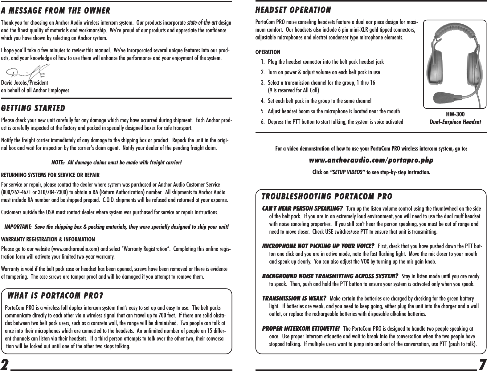 7WWHHAATT  IISS  PPOORRTTAACCOOMM  PPRROO??    PortaCom PRO is a wireless full duplex intercom system that&apos;s easy to set up and easy to use.  The belt packscommunicate directly to each other via a wireless signal that can travel up to 700 feet.  If there are solid obsta-cles between two belt pack users, such as a concrete wall, the range will be diminished.  Two people can talk atonce into their microphones which are connected to the headsets.  An unlimited number of people on 15 differ-ent channels can listen via their headsets.  If a third person attempts to talk over the other two, their conversa-tion will be locked out until one of the other two stops talking.2AA  MMEESSSSAAGGEE  FFRROOMM  TTHHEE  OOWWNNEERRThank you for choosing an Anchor Audio wireless intercom system.  Our products incorporate state-of-the-art designand the finest quality of materials and workmanship.  We’re proud of our products and appreciate the confidencewhich you have shown by selecting an Anchor system.I hope you’ll take a few minutes to review this manual.  We’ve incorporated several unique features into our prod-ucts, and your knowledge of how to use them will enhance the performance and your enjoyment of the system.David Jacobs, Presidenton behalf of all Anchor EmployeesHHEEAADDSSEETT  OOPPEERRAATTIIOONNPortaCom PRO noise canceling headsets feature a dual ear piece design for maxi-mum comfort.  Our headsets also include 6 pin mini-XLR gold tipped connectors,adjustable microphones and electret condenser type microphone elements.OPERATION1. Plug the headset connector into the belt pack headset jack2. Turn on power &amp; adjust volume on each belt pack in use3. Select a transmission channel for the group, 1 thru 16 (9 is reserved for All Call)4. Set each belt pack in the group to the same channel5. Adjust headset boom so the microphone is located near the mouth6. Depress the PTT button to start talking, the system is voice activatedGGEETTTTIINNGG  SSTTAARRTTEEDDPlease check your new unit carefully for any damage which may have occurred during shipment.  Each Anchor prod-uct is carefully inspected at the factory and packed in specially designed boxes for safe transport.Notify the freight carrier immediately of any damage to the shipping box or product.  Repack the unit in the origi-nal box and wait for inspection by the carrier’s claim agent.  Notify your dealer of the pending freight claim.NOTE:  All damage claims must be made with freight carrier!RETURNING SYSTEMS FOR SERVICE OR REPAIRFor service or repair, please contact the dealer where system was purchased or Anchor Audio Customer Service(800/262-4671 or 310/784-2300) to obtain a RA (Return Authorization) number.  All shipments to Anchor Audiomust include RA number and be shipped prepaid.  C.O.D. shipments will be refused and returned at your expense.Customers outside the USA must contact dealer where system was purchased for service or repair instructions.IMPORTANT:  Save the shipping box &amp; packing materials, they were specially designed to ship your unit!WARRANTY REGISTRATION &amp; INFORMATIONPlease go to our website (www.anchoraudio.com) and select “Warranty Registration”.  Completing this online regis-tration form will activate your limited two-year warranty.Warranty is void if the belt pack case or headset has been opened, screws have been removed or there is evidenceof tampering.  The case screws are tamper proof and will be damaged if you attempt to remove them.TTRROOUUBBLLEESSHHOOOOTTIINNGG  PPOORRTTAACCOOMM  PPRROO  CAN&apos;T HEAR PERSON SPEAKING?  Turn up the listen volume control using the thumbwheel on the sideof the belt pack.  If you are in an extremely loud environment, you will need to use the dual muff headsetwith noise canceling properties.  If you still can&apos;t hear the person speaking, you must be out of range andneed to move closer.  Check USE switches/use PTT to ensure that unit is transmitting.MICROPHONE NOT PICKING UP YOUR VOICE?  First, check that you have pushed down the PTT but-ton one click and you are in active mode, note the fast flashing light.  Move the mic closer to your mouthand speak up clearly.  You can also adjust the VOX by turning up the mic gain knob.BACKGROUND NOISE TRANSMITTING ACROSS SYSTEM?  Stay in listen mode until you are readyto speak.  Then, push and hold the PTT button to ensure your system is activated only when you speak.TRANSMISSION IS WEAK?  Make certain the batteries are charged by checking for the green batterylight.  If batteries are weak, and you need to keep going, either plug the unit into the charger and a walloutlet, or replace the rechargeable batteries with disposable alkaline batteries.PROPER INTERCOM ETIQUETTE!  The PortaCom PRO is designed to handle two people speaking atonce.  Use proper intercom etiquette and wait to break into the conversation when the two people havestopped talking.  If multiple users want to jump into and out of the conversation, use PTT (push to talk).HW-300Dual-Earpiece HeadsetFor a video demonstration of how to use your PortaCom PRO wireless intercom system, go to:www.anchoraudio.com/portapro.phpClick on “SETUP VIDEOS” to see step-by-step instruction.