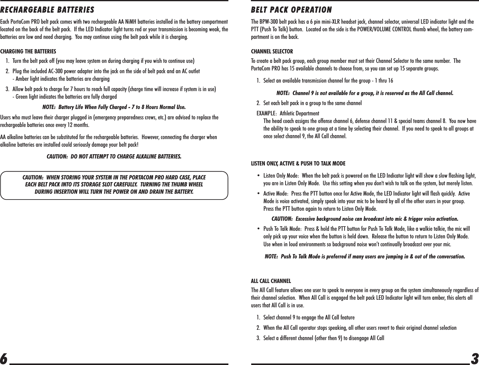 CAUTION:  WHEN STORING YOUR SYSTEM IN THE PORTACOM PRO HARD CASE, PLACE EACH BELT PACK INTO ITS STORAGE SLOT CAREFULLY.  TURNING THE THUMB WHEEL DURING INSERTION WILL TURN THE POWER ON AND DRAIN THE BATTERY.RREECCHHAARRGGEEAABBLLEE  BBAATTTTEERRIIEESSEach PortaCom PRO belt pack comes with two rechargeable AA NiMH batteries installed in the battery compartmentlocated on the back of the belt pack.  If the LED Indicator light turns red or your transmission is becoming weak, thebatteries are low and need charging.  You may continue using the belt pack while it is charging.CHARGING THE BATTERIES1. Turn the belt pack off (you may leave system on during charging if you wish to continue use)2. Plug the included AC-300 power adapter into the jack on the side of belt pack and an AC outlet - Amber light indicates the batteries are charging3. Allow belt pack to charge for 7 hours to reach full capacity (charge time will increase if system is in use)- Green light indicates the batteries are fully chargedNOTE:  Battery Life When Fully Charged - 7 to 8 Hours Normal Use.Users who must leave their charger plugged in (emergency preparedness crews, etc.) are advised to replace therechargeable batteries once every 12 months.AA alkaline batteries can be substituted for the rechargeable batteries.  However, connecting the charger whenalkaline batteries are installed could seriously damage your belt pack!  CAUTION:  DO NOT ATTEMPT TO CHARGE ALKALINE BATTERIES.  36BBEELLTT  PPAACCKK  OOPPEERRAATTIIOONNThe BPW-300 belt pack has a 6 pin mini-XLR headset jack, channel selector, universal LED indicator light and thePTT (Push To Talk) button.  Located on the side is the POWER/VOLUME CONTROL thumb wheel, the battery com-partment is on the back.CHANNEL SELECTORTo create a belt pack group, each group member must set their Channel Selector to the same number.  ThePortaCom PRO has 15 available channels to choose from, so you can set up 15 separate groups.1. Select an available transmission channel for the group - 1 thru 16 NOTE:  Channel 9 is not available for a group, it is reserved as the All Call channel.2. Set each belt pack in a group to the same channelEXAMPLE:  Athletic DepartmentThe head coach assigns the offense channel 6, defense channel 11 &amp; special teams channel 8.  You now havethe ability to speak to one group at a time by selecting their channel.  If you need to speak to all groups atonce select channel 9, the All Call channel.LISTEN ONLY, ACTIVE &amp; PUSH TO TALK MODE• Listen Only Mode:  When the belt pack is powered on the LED Indicator light will show a slow flashing light,you are in Listen Only Mode.  Use this setting when you don&apos;t wish to talk on the system, but merely listen. • Active Mode:  Press the PTT button once for Active Mode, the LED Indicator light will flash quickly.  ActiveMode is voice activated, simply speak into your mic to be heard by all of the other users in your group.  Press the PTT button again to return to Listen Only Mode.CAUTION:  Excessive background noise can broadcast into mic &amp; trigger voice activation.• Push To Talk Mode:  Press &amp; hold the PTT button for Push To Talk Mode, like a walkie talkie, the mic willonly pick up your voice when the button is held down.  Release the button to return to Listen Only Mode.  Use when in loud environments so background noise won’t continually broadcast over your mic. NOTE:  Push To Talk Mode is preferred if many users are jumping in &amp; out of the conversation.ALL CALL CHANNELThe All Call feature allows one user to speak to everyone in every group on the system simultaneously regardless oftheir channel selection.  When All Call is engaged the belt pack LED Indicator light will turn amber, this alerts allusers that All Call is in use. 1. Select channel 9 to engage the All Call feature 2. When the All Call operator stops speaking, all other users revert to their original channel selection3. Select a different channel (other then 9) to disengage All Call