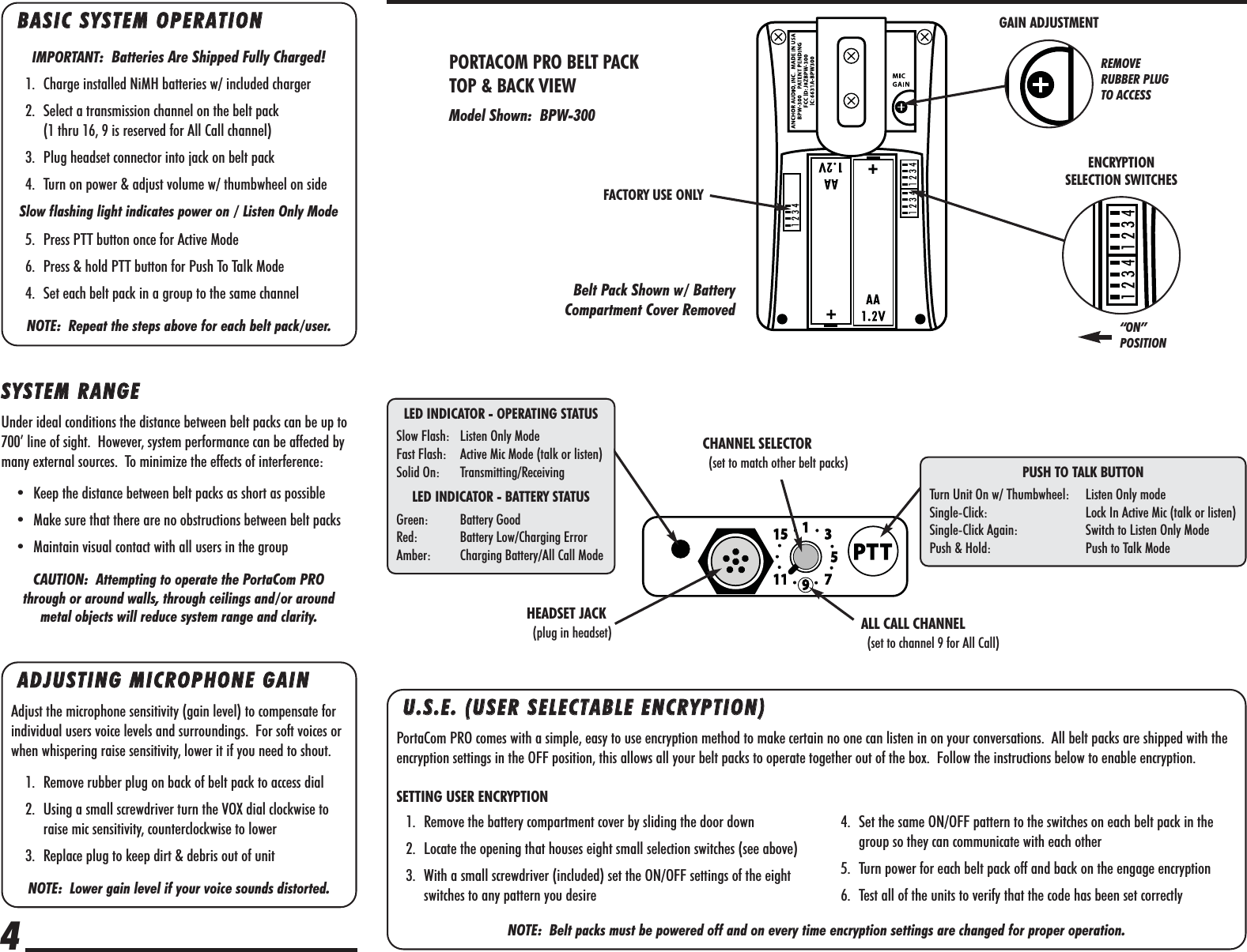 BBAASSIICC  SSYYSSTTEEMM  OOPPEERRAATTIIOONNIMPORTANT:  Batteries Are Shipped Fully Charged!1. Charge installed NiMH batteries w/ included charger2. Select a transmission channel on the belt pack (1 thru 16, 9 is reserved for All Call channel)3. Plug headset connector into jack on belt pack4. Turn on power &amp; adjust volume w/ thumbwheel on sideSlow flashing light indicates power on / Listen Only Mode5. Press PTT button once for Active Mode6. Press &amp; hold PTT button for Push To Talk Mode4. Set each belt pack in a group to the same channelNOTE:  Repeat the steps above for each belt pack/user.AADDJJUUSSTTIINNGG  MMIICCRROOPPHHOONNEE  GGAAIINNAdjust the microphone sensitivity (gain level) to compensate forindividual users voice levels and surroundings.  For soft voices orwhen whispering raise sensitivity, lower it if you need to shout.1. Remove rubber plug on back of belt pack to access dial2. Using a small screwdriver turn the VOX dial clockwise toraise mic sensitivity, counterclockwise to lower3. Replace plug to keep dirt &amp; debris out of unitNOTE:  Lower gain level if your voice sounds distorted.SSYYSSTTEEMM  RRAANNGGEEUnder ideal conditions the distance between belt packs can be up to700’ line of sight.  However, system performance can be affected bymany external sources.  To minimize the effects of interference:• Keep the distance between belt packs as short as possible• Make sure that there are no obstructions between belt packs• Maintain visual contact with all users in the groupCAUTION:  Attempting to operate the PortaCom PRO through or around walls, through ceilings and/or around metal objects will reduce system range and clarity.PORTACOM PRO BELT PACK TOP &amp; BACK VIEWModel Shown:  BPW-300Belt Pack Shown w/ BatteryCompartment Cover Removed4ENCRYPTION SELECTION SWITCHES“ON” POSITIONGAIN ADJUSTMENTHEADSET JACK(plug in headset) ALL CALL CHANNEL(set to channel 9 for All Call)LED INDICATOR - OPERATING STATUSSlow Flash: Listen Only ModeFast Flash: Active Mic Mode (talk or listen)Solid On: Transmitting/ReceivingLED INDICATOR - BATTERY STATUSGreen: Battery GoodRed: Battery Low/Charging ErrorAmber: Charging Battery/All Call ModePUSH TO TALK BUTTONTurn Unit On w/ Thumbwheel: Listen Only modeSingle-Click: Lock In Active Mic (talk or listen)Single-Click Again: Switch to Listen Only ModePush &amp; Hold: Push to Talk ModeUU..SS..EE..  ((UUSSEERR  SSEELLEECCTTAABBLLEE  EENNCCRRYYPPTTIIOONN))PortaCom PRO comes with a simple, easy to use encryption method to make certain no one can listen in on your conversations.  All belt packs are shipped with theencryption settings in the OFF position, this allows all your belt packs to operate together out of the box.  Follow the instructions below to enable encryption.SETTING USER ENCRYPTIONNOTE:  Belt packs must be powered off and on every time encryption settings are changed for proper operation.1. Remove the battery compartment cover by sliding the door down2. Locate the opening that houses eight small selection switches (see above)3. With a small screwdriver (included) set the ON/OFF settings of the eightswitches to any pattern you desire4. Set the same ON/OFF pattern to the switches on each belt pack in thegroup so they can communicate with each other5. Turn power for each belt pack off and back on the engage encryption6. Test all of the units to verify that the code has been set correctlyFACTORY USE ONLYREMOVE RUBBER PLUGTO ACCESSCHANNEL SELECTOR(set to match other belt packs)