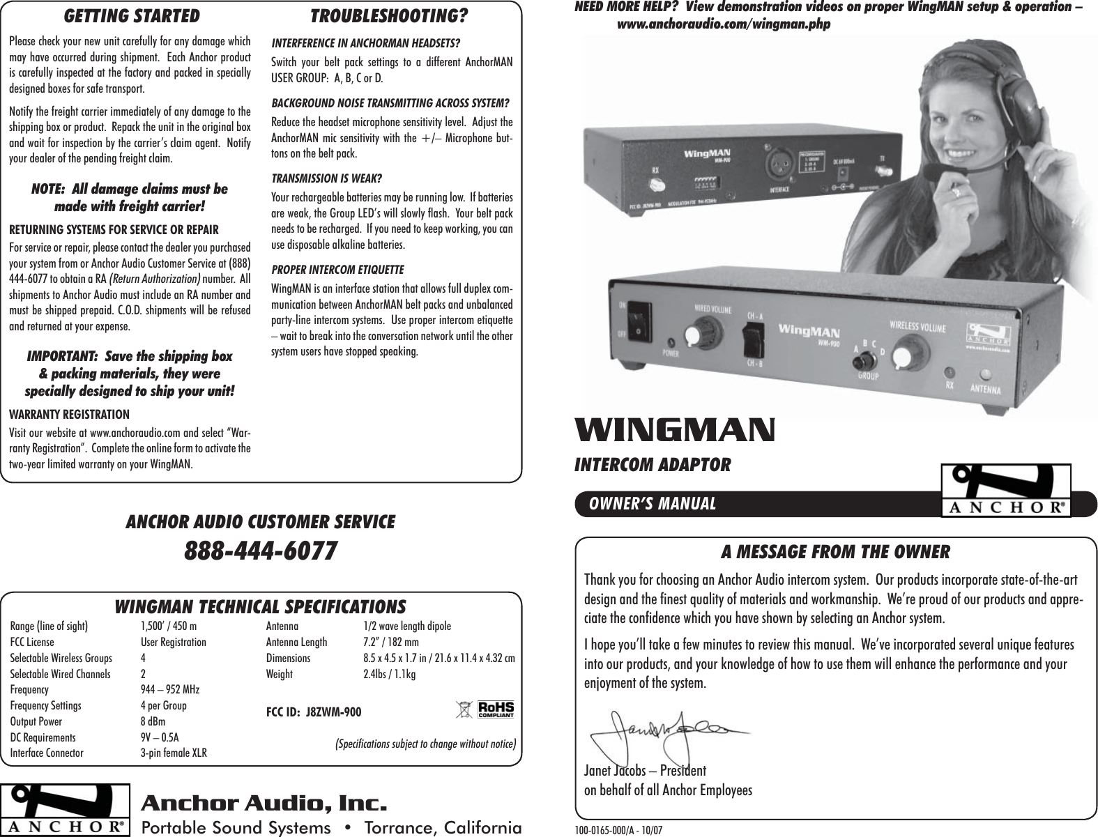 A MESSAGE FROM THE OWNERThank you for choosing an Anchor Audio intercom system.  Our products incorporate state-of-the-art design and the finest quality of materials and workmanship.  We’re proud of our products and appre-ciate the confidence which you have shown by selecting an Anchor system.I hope you’ll take a few minutes to review this manual.  We’ve incorporated several unique features into our products, and your knowledge of how to use them will enhance the performance and your enjoyment of the system.Janet Jacobs – Presidenton behalf of all Anchor EmployeesAnchor Audio, Inc.Portable Sound Systems  •  Torrance, California 100-0165-000/A - 10/07OWNER’S MANUALWINGMANINTERCOM ADAPTORWINGMAN TECHNICAL SPECIFICATIONSRange (line of sight)  1,500’ / 450 mFCC License  User RegistrationSelectable Wireless Groups  4Selectable Wired Channels  2Frequency  944 – 952 MHzFrequency Settings  4 per GroupOutput Power  8 dBmDC Requirements  9V – 0.5AInterface Connector  3-pin female XLRAntenna  1/2 wave length dipoleAntenna Length  7.2” / 182 mmDimensions  8.5 x 4.5 x 1.7 in / 21.6 x 11.4 x 4.32 cmWeight  2.4lbs / 1.1kgFCC ID:  J8ZWM-900(Specifications subject to change without notice)NEED MORE HELP?  View demonstration videos on proper WingMAN setup &amp; operation –            www.anchoraudio.com/wingman.phpGETTING STARTEDPlease check your new unit carefully for any damage which may have occurred during shipment.  Each Anchor product is carefully inspected at the factory and packed in specially designed boxes for safe transport.Notify the freight carrier immediately of any damage to the shipping box or product.  Repack the unit in the original box and wait for inspection by the carrier’s claim agent.  Notify your dealer of the pending freight claim.NOTE:  All damage claims must be made with freight carrier!RETURNING SYSTEMS FOR SERVICE OR REPAIRFor service or repair, please contact the dealer you purchased your system from or Anchor Audio Customer Service at (888) 444-6077 to obtain a RA (Return Authorization) number.  All shipments to Anchor Audio must include an RA number and must be shipped prepaid. C.O.D. shipments will be refused and returned at your expense.IMPORTANT:  Save the shipping box &amp; packing materials, they were specially designed to ship your unit!WARRANTY REGISTRATIONVisit our website at www.anchoraudio.com and select “War-ranty Registration”.  Complete the online form to activate the two-year limited warranty on your WingMAN.TROUBLESHOOTING?INTERFERENCE IN ANCHORMAN HEADSETS?Switch your belt pack settings to a different AnchorMAN USER GROUP:  A, B, C or D.BACKGROUND NOISE TRANSMITTING ACROSS SYSTEM?Reduce the headset microphone sensitivity level.  Adjust the AnchorMAN mic sensitivity with the +/– Microphone but-tons on the belt pack.TRANSMISSION IS WEAK?Your rechargeable batteries may be running low.  If batteries are weak, the Group LED’s will slowly flash.  Your belt pack needs to be recharged.  If you need to keep working, you can use disposable alkaline batteries.PROPER INTERCOM ETIQUETTEWingMAN is an interface station that allows full duplex com-munication between AnchorMAN belt packs and unbalanced party-line intercom systems.  Use proper intercom etiquette – wait to break into the conversation network until the other system users have stopped speaking.ANCHOR AUDIO CUSTOMER SERVICE888-444-6077
