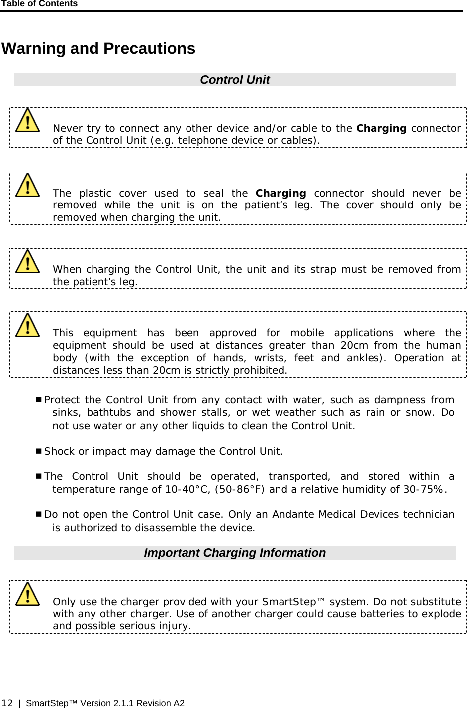 Table of Contents  12  |  SmartStep™ Version 2.1.1 Revision A2 Warning and Precautions Control Unit    Never try to connect any other device and/or cable to the Charging connector of the Control Unit (e.g. telephone device or cables).   The plastic cover used to seal the Charging  connector should never be removed while the unit is on the patient’s leg. The cover should only be removed when charging the unit.     When charging the Control Unit, the unit and its strap must be removed from the patient’s leg.    This equipment has been approved for mobile applications where the equipment should be used at distances greater than 20cm from the human body (with the exception of hands, wrists, feet and ankles). Operation at distances less than 20cm is strictly prohibited.  Protect the Control Unit from any contact with water, such as dampness from sinks, bathtubs and shower stalls, or wet weather such as rain or snow. Do not use water or any other liquids to clean the Control Unit.  Shock or impact may damage the Control Unit.  The Control Unit should be operated, transported, and stored within a temperature range of 10-40°C, (50-86°F) and a relative humidity of 30-75%.  Do not open the Control Unit case. Only an Andante Medical Devices technician is authorized to disassemble the device. Important Charging Information    Only use the charger provided with your SmartStep™ system. Do not substitute with any other charger. Use of another charger could cause batteries to explode and possible serious injury.  