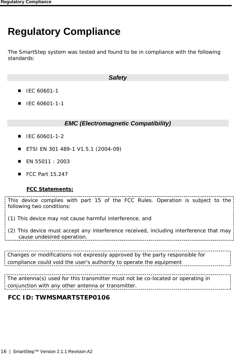 Regulatory Compliance  16  |  SmartStep™ Version 2.1.1 Revision A2 Regulatory Compliance  The SmartStep system was tested and found to be in compliance with the following standards:  Safety  IEC 60601-1  IEC 60601-1-1  EMC (Electromagnetic Compatibility)  IEC 60601-1-2  ETSI EN 301 489-1 V1.5.1 (2004-09)  EN 55011 : 2003  FCC Part 15.247  FCC Statements: This device complies with part 15 of the FCC Rules. Operation is subject to the following two conditions:  (1) This device may not cause harmful interference, and (2) This device must accept any interference received, including interference that may cause undesired operation.  Changes or modifications not expressly approved by the party responsible for compliance could void the user&apos;s authority to operate the equipment  The antenna(s) used for this transmitter must not be co-located or operating in conjunction with any other antenna or transmitter.  FCC ID: TWMSMARTSTEP0106 
