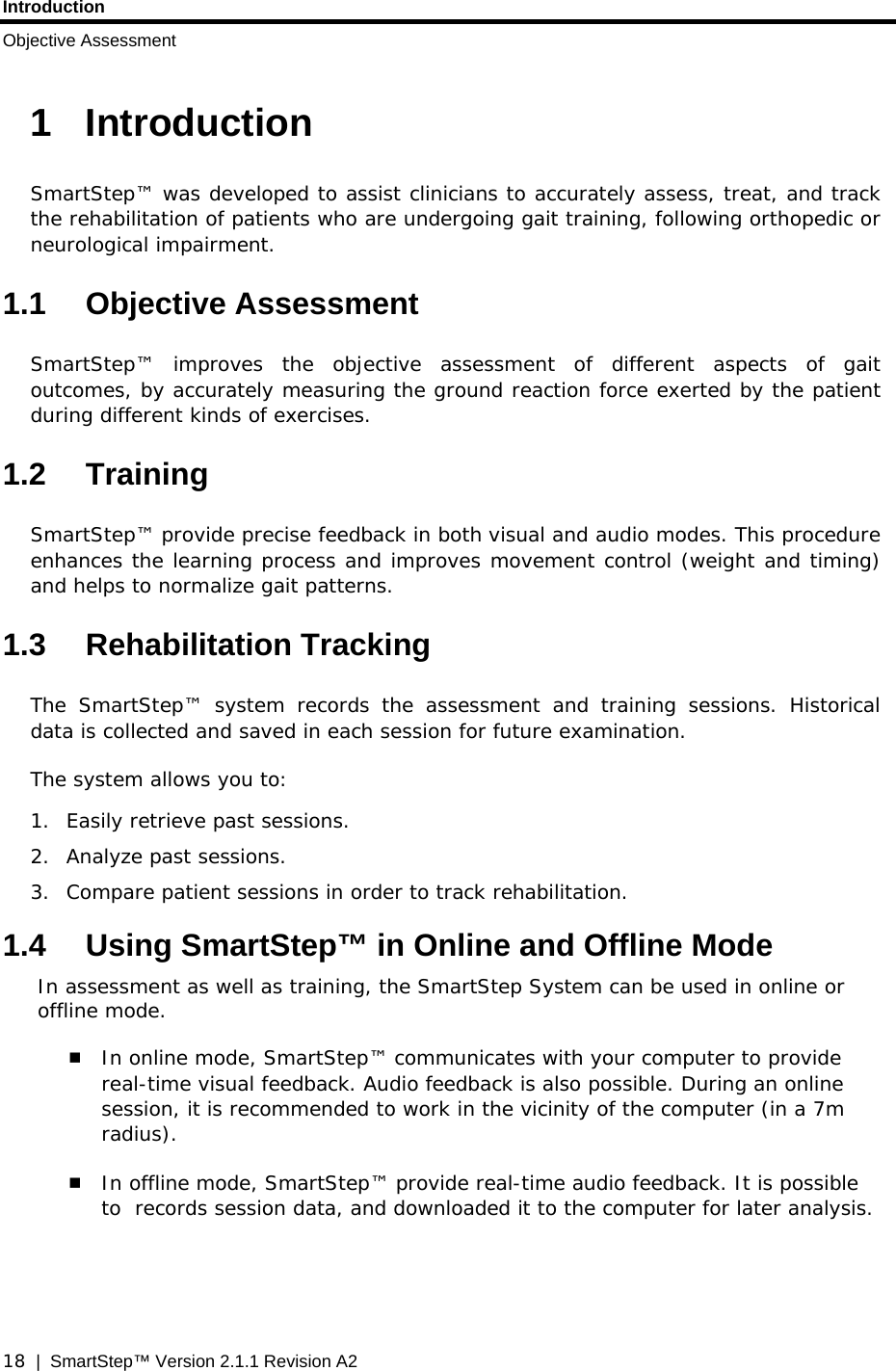 Introduction Objective Assessment  18  |  SmartStep™ Version 2.1.1 Revision A2 1 Introduction SmartStep™ was developed to assist clinicians to accurately assess, treat, and track the rehabilitation of patients who are undergoing gait training, following orthopedic or neurological impairment. 1.1 Objective Assessment SmartStep™ improves the objective assessment of different aspects of gait outcomes, by accurately measuring the ground reaction force exerted by the patient during different kinds of exercises. 1.2 Training SmartStep™ provide precise feedback in both visual and audio modes. This procedure enhances the learning process and improves movement control (weight and timing) and helps to normalize gait patterns. 1.3 Rehabilitation Tracking The SmartStep™ system records the assessment and training sessions. Historical data is collected and saved in each session for future examination. The system allows you to: 1.  Easily retrieve past sessions. 2. Analyze past sessions. 3.  Compare patient sessions in order to track rehabilitation. 1.4  Using SmartStep™ in Online and Offline Mode In assessment as well as training, the SmartStep System can be used in online or offline mode.  In online mode, SmartStep™ communicates with your computer to provide real-time visual feedback. Audio feedback is also possible. During an online session, it is recommended to work in the vicinity of the computer (in a 7m radius).   In offline mode, SmartStep™ provide real-time audio feedback. It is possible to  records session data, and downloaded it to the computer for later analysis. 