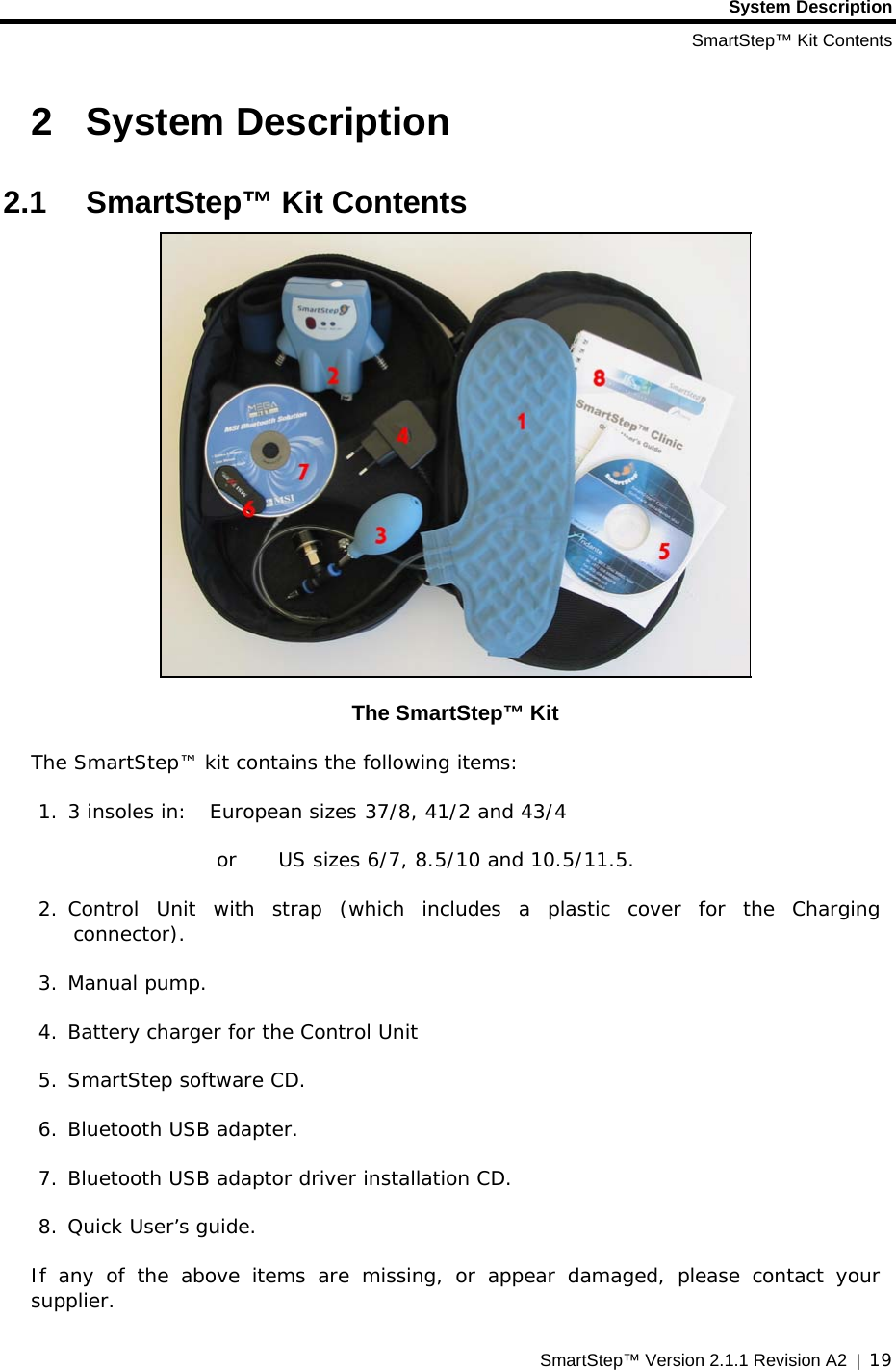 System Description SmartStep™ Kit Contents SmartStep™ Version 2.1.1 Revision A2  |  19  2  System Description  2.1 SmartStep™ Kit Contents  The SmartStep™ Kit The SmartStep™ kit contains the following items: 1. 3 insoles in:   European sizes 37/8, 41/2 and 43/4      or US sizes 6/7, 8.5/10 and 10.5/11.5.  2. Control Unit with strap (which includes a plastic cover for the Charging connector).  3. Manual pump. 4. Battery charger for the Control Unit  5. SmartStep software CD. 6. Bluetooth USB adapter.  7. Bluetooth USB adaptor driver installation CD.  8. Quick User’s guide. If any of the above items are missing, or appear damaged, please contact your supplier. 