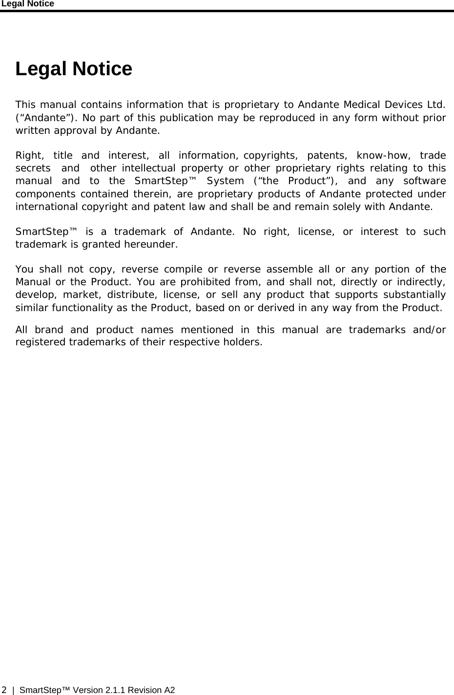 Legal Notice  2  |  SmartStep™ Version 2.1.1 Revision A2  Legal Notice This manual contains information that is proprietary to Andante Medical Devices Ltd. (“Andante”). No part of this publication may be reproduced in any form without prior written approval by Andante. Right,  title  and  interest,  all  information, copyrights,  patents,  know-how,  trade  secrets  and  other intellectual property or other proprietary rights relating to this manual and to the SmartStep™ System (“the Product”), and any software components contained therein, are proprietary products of Andante protected under international copyright and patent law and shall be and remain solely with Andante. SmartStep™ is a trademark of Andante. No right, license, or interest to such trademark is granted hereunder. You shall not copy, reverse compile or reverse assemble all or any portion of the Manual or the Product. You are prohibited from, and shall not, directly or indirectly, develop, market, distribute, license, or sell any product that supports substantially similar functionality as the Product, based on or derived in any way from the Product.  All brand and product names mentioned in this manual are trademarks and/or registered trademarks of their respective holders. 