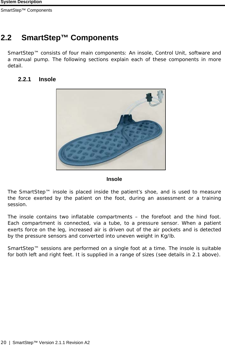 System Description SmartStep™ Components  20  |  SmartStep™ Version 2.1.1 Revision A2  2.2 SmartStep™ Components SmartStep™ consists of four main components: An insole, Control Unit, software and a manual pump. The following sections explain each of these components in more detail. 2.2.1 Insole  Insole The SmartStep™ insole is placed inside the patient’s shoe, and is used to measure the force exerted by the patient on the foot, during an assessment or a training session.  The insole contains two inflatable compartments – the forefoot and the hind foot. Each compartment is connected, via a tube, to a pressure sensor. When a patient exerts force on the leg, increased air is driven out of the air pockets and is detected by the pressure sensors and converted into uneven weight in Kg/lb. SmartStep™ sessions are performed on a single foot at a time. The insole is suitable for both left and right feet. It is supplied in a range of sizes (see details in 2.1 above).     