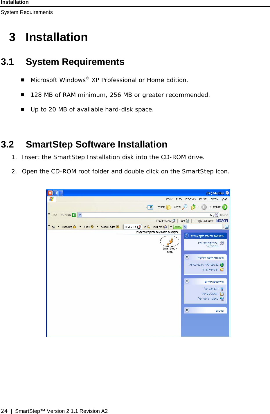 Installation System Requirements  24  |  SmartStep™ Version 2.1.1 Revision A2 3 Installation 3.1 System Requirements  Microsoft Windows® XP Professional or Home Edition.  128 MB of RAM minimum, 256 MB or greater recommended.   Up to 20 MB of available hard-disk space.   3.2  SmartStep Software Installation 1. Insert the SmartStep Installation disk into the CD-ROM drive.  2. Open the CD-ROM root folder and double click on the SmartStep icon.            