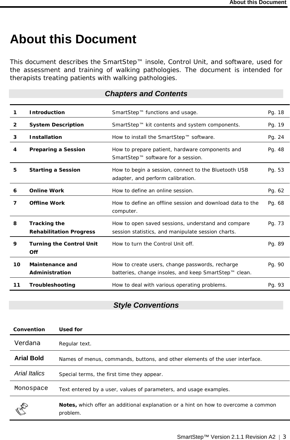     About this Document  SmartStep™ Version 2.1.1 Revision A2  |  3  About this Document This document describes the SmartStep™ insole, Control Unit, and software, used for the assessment and training of walking pathologies. The document is intended for therapists treating patients with walking pathologies. Chapters and Contents  1 Introduction  SmartStep™ functions and usage.  Pg. 18  2  System Description   SmartStep™ kit contents and system components.  Pg. 19 3 Installation  How to install the SmartStep™ software.  Pg. 24 4 Preparing a Session  How to prepare patient, hardware components and SmartStep™ software for a session. Pg. 48 5  Starting a Session  How to begin a session, connect to the Bluetooth USB adapter, and perform calibration. Pg. 53 6 Online Work  How to define an online session.  Pg. 62 7 Offline Work  How to define an offline session and download data to the computer.   Pg. 68 8 Tracking the Rehabilitation Progress How to open saved sessions, understand and compare session statistics, and manipulate session charts. Pg. 73 9  Turning the Control Unit Off How to turn the Control Unit off.  Pg. 89 10 Maintenance and Administration How to create users, change passwords, recharge batteries, change insoles, and keep SmartStep™ clean. Pg. 90 11 Troubleshooting  How to deal with various operating problems.  Pg. 93  Style Conventions  Convention Used for Verdana  Regular text. Arial Bold  Names of menus, commands, buttons, and other elements of the user interface. Arial Italics  Special terms, the first time they appear. Monospace  Text entered by a user, values of parameters, and usage examples.  Notes, which offer an additional explanation or a hint on how to overcome a common problem. 