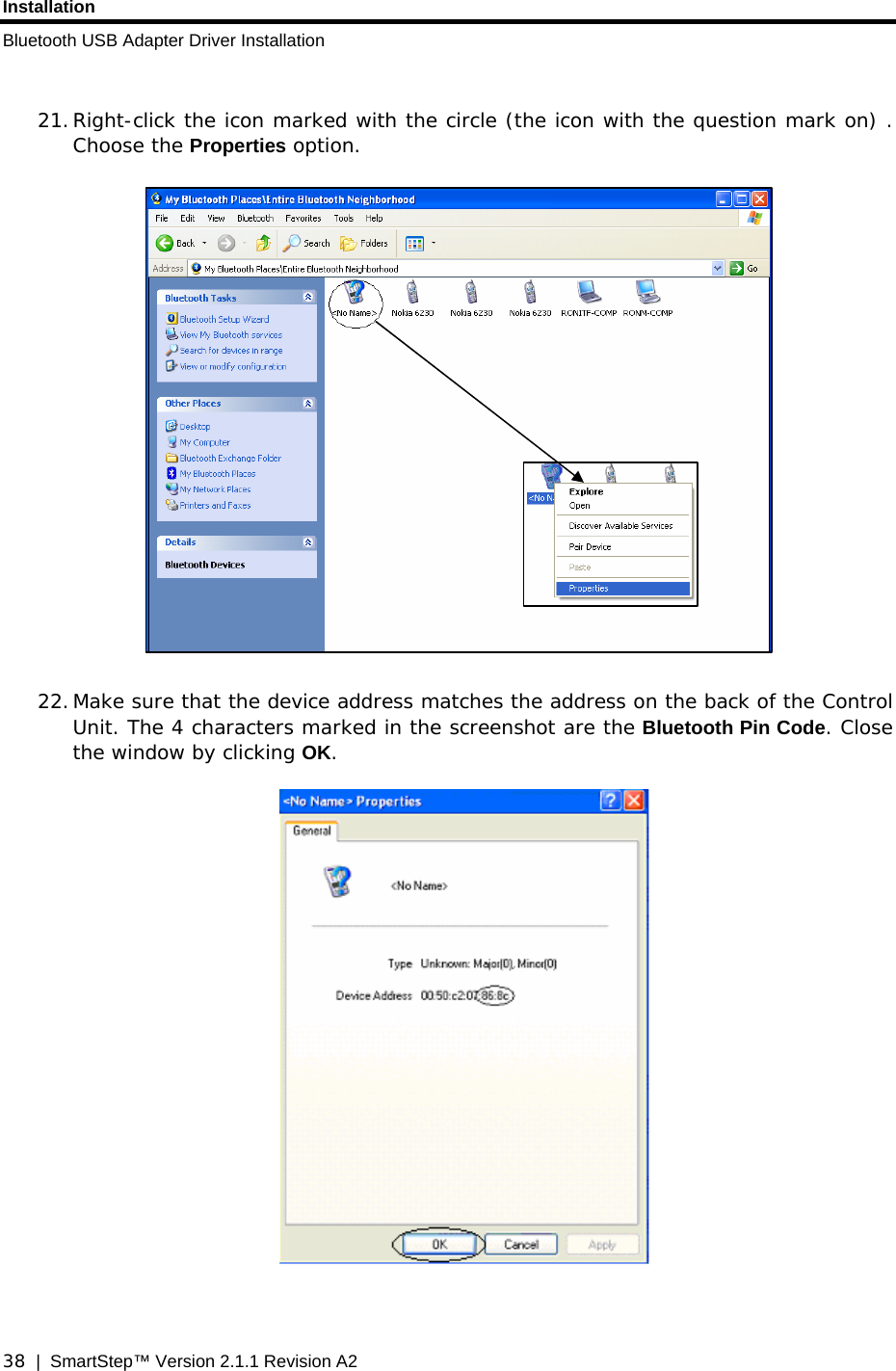 Installation Bluetooth USB Adapter Driver Installation  38  |  SmartStep™ Version 2.1.1 Revision A2  21. Right-click the icon marked with the circle (the icon with the question mark on) . Choose the Properties option.    22. Make sure that the device address matches the address on the back of the Control Unit. The 4 characters marked in the screenshot are the Bluetooth Pin Code. Close the window by clicking OK.     