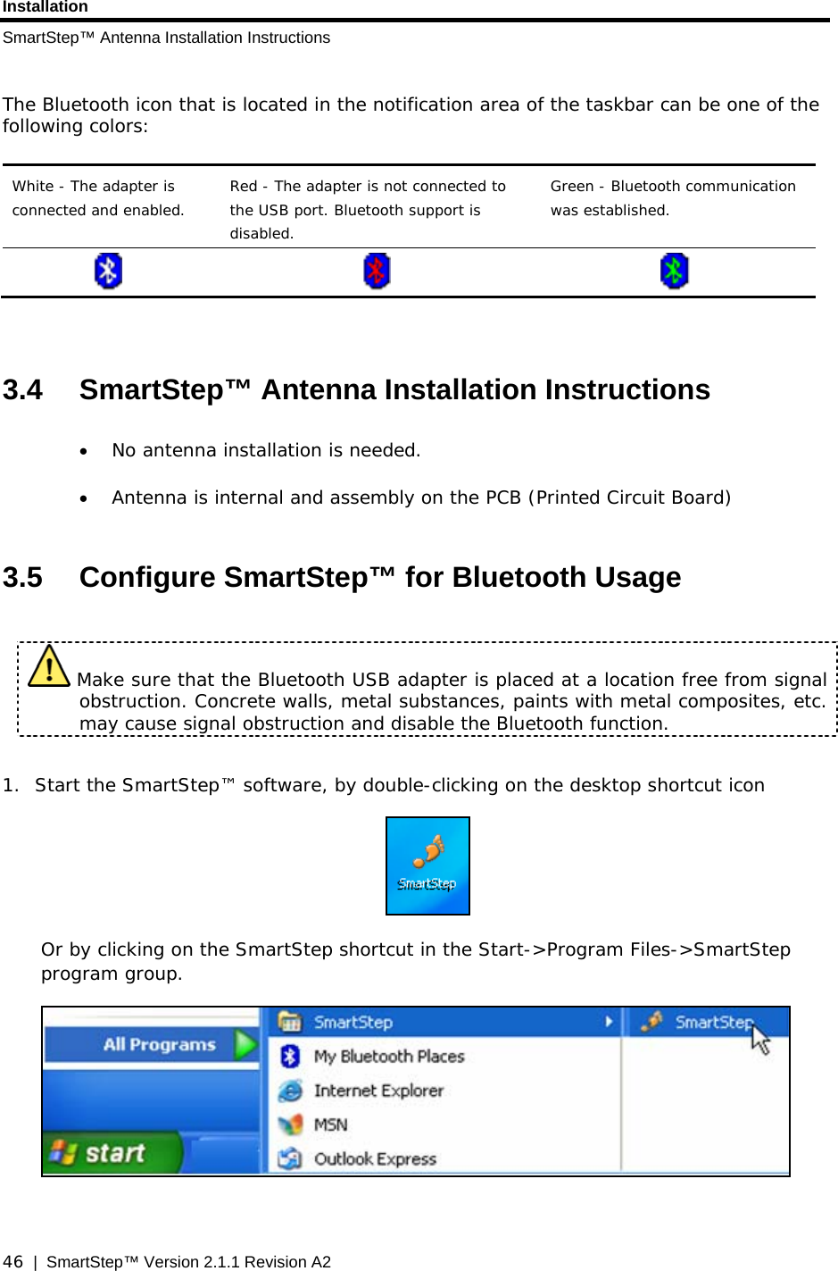 Installation SmartStep™ Antenna Installation Instructions  46  |  SmartStep™ Version 2.1.1 Revision A2  The Bluetooth icon that is located in the notification area of the taskbar can be one of the following colors:  White - The adapter is connected and enabled. Red - The adapter is not connected to the USB port. Bluetooth support is disabled. Green - Bluetooth communication was established.        3.4  SmartStep™ Antenna Installation Instructions • No antenna installation is needed. • Antenna is internal and assembly on the PCB (Printed Circuit Board)  3.5  Configure SmartStep™ for Bluetooth Usage   Make sure that the Bluetooth USB adapter is placed at a location free from signal obstruction. Concrete walls, metal substances, paints with metal composites, etc. may cause signal obstruction and disable the Bluetooth function.      1. Start the SmartStep™ software, by double-clicking on the desktop shortcut icon   Or by clicking on the SmartStep shortcut in the Start-&gt;Program Files-&gt;SmartStep program group.   