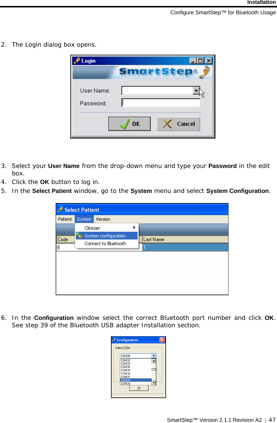 Installation Configure SmartStep™ for Bluetooth Usage SmartStep™ Version 2.1.1 Revision A2  |  47    2. The Login dialog box opens.     3. Select your User Name from the drop-down menu and type your Password in the edit box.  4. Click the OK button to log in. 5. In the Select Patient window, go to the System menu and select System Configuration.     6. In the Configuration window select the correct Bluetooth port number and click OK. See step 39 of the Bluetooth USB adapter Installation section.    
