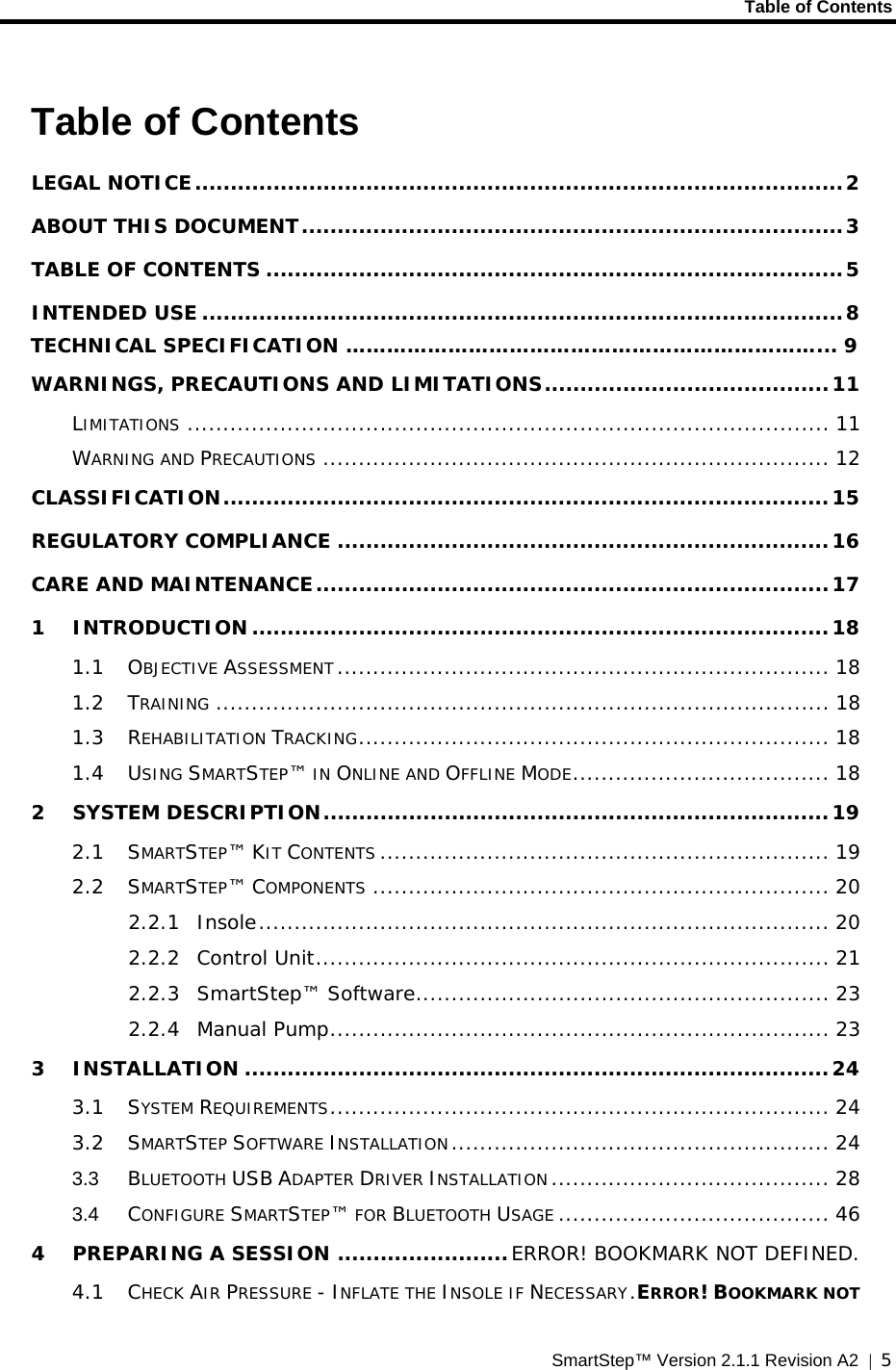     Table of Contents  SmartStep™ Version 2.1.1 Revision A2  |  5  Table of Contents LEGAL NOTICE...........................................................................................2 ABOUT THIS DOCUMENT............................................................................3 TABLE OF CONTENTS .................................................................................5 INTENDED USE..........................................................................................8     TECHNICAL SPECIFICATION ……………………………………………………………... 9 WARNINGS, PRECAUTIONS AND LIMITATIONS........................................11 LIMITATIONS .......................................................................................... 11 WARNING AND PRECAUTIONS ....................................................................... 12 CLASSIFICATION.....................................................................................15 REGULATORY COMPLIANCE .....................................................................16 CARE AND MAINTENANCE........................................................................17 1 INTRODUCTION.................................................................................18 1.1 OBJECTIVE ASSESSMENT ..................................................................... 18 1.2 TRAINING ...................................................................................... 18 1.3 REHABILITATION TRACKING.................................................................. 18 1.4 USING SMARTSTEP™ IN ONLINE AND OFFLINE MODE.................................... 18 2 SYSTEM DESCRIPTION.......................................................................19 2.1 SMARTSTEP™ KIT CONTENTS ............................................................... 19 2.2 SMARTSTEP™ COMPONENTS ................................................................ 20 2.2.1 Insole................................................................................ 20 2.2.2 Control Unit........................................................................ 21 2.2.3 SmartStep™ Software.......................................................... 23 2.2.4 Manual Pump...................................................................... 23 3 INSTALLATION ..................................................................................24 3.1 SYSTEM REQUIREMENTS...................................................................... 24 3.2 SMARTSTEP SOFTWARE INSTALLATION..................................................... 24 3.3 BLUETOOTH USB ADAPTER DRIVER INSTALLATION....................................... 28 3.4 CONFIGURE SMARTSTEP™ FOR BLUETOOTH USAGE ...................................... 46 4 PREPARING A SESSION ........................ERROR! BOOKMARK NOT DEFINED. 4.1 CHECK AIR PRESSURE - INFLATE THE INSOLE IF NECESSARY.ERROR! BOOKMARK NOT 