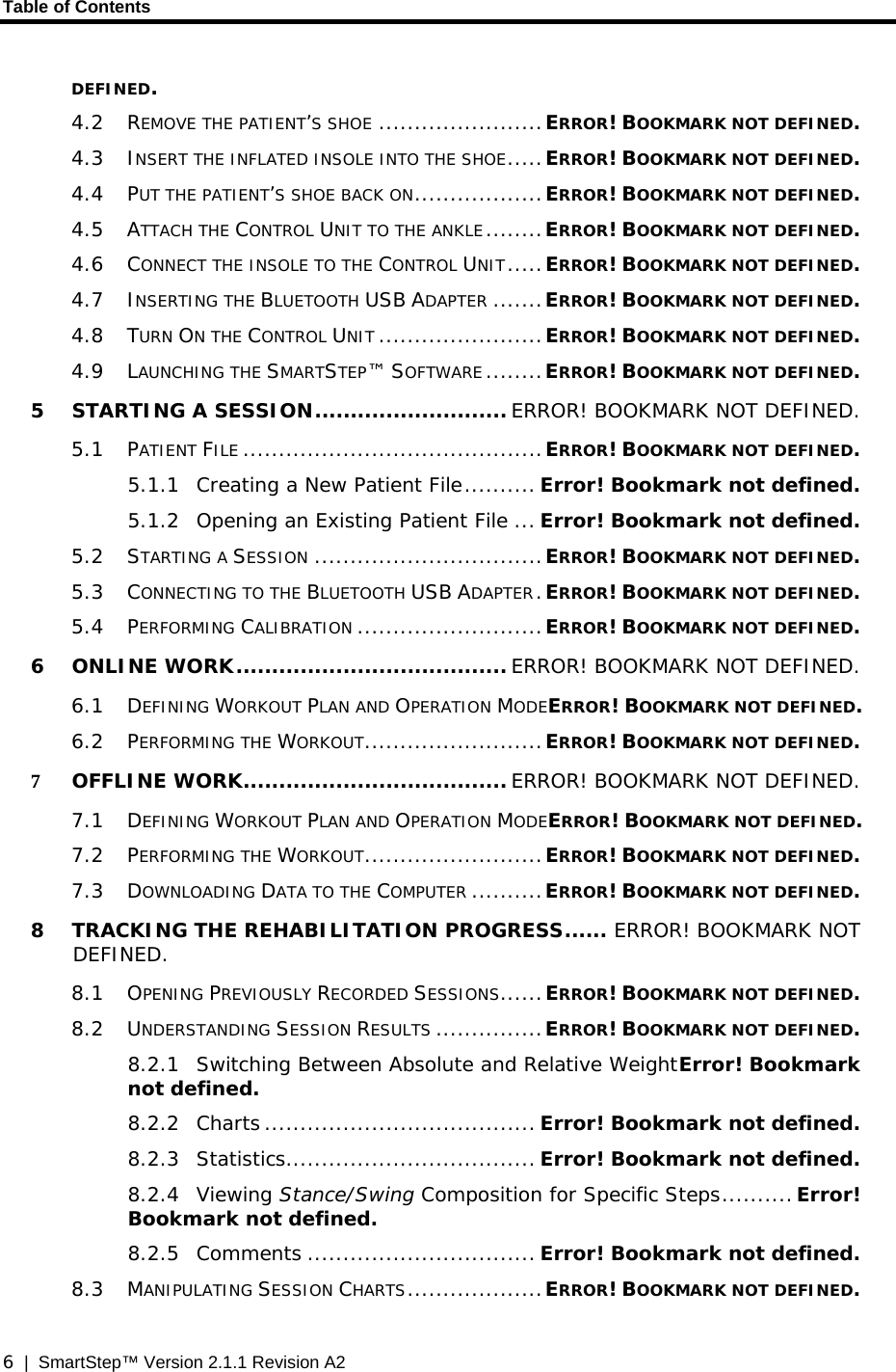 Table of Contents  6  |  SmartStep™ Version 2.1.1 Revision A2 DEFINED. 4.2 REMOVE THE PATIENT’S SHOE .......................ERROR! BOOKMARK NOT DEFINED. 4.3 INSERT THE INFLATED INSOLE INTO THE SHOE.....ERROR! BOOKMARK NOT DEFINED. 4.4 PUT THE PATIENT’S SHOE BACK ON..................ERROR! BOOKMARK NOT DEFINED. 4.5 ATTACH THE CONTROL UNIT TO THE ANKLE........ERROR! BOOKMARK NOT DEFINED. 4.6 CONNECT THE INSOLE TO THE CONTROL UNIT.....ERROR! BOOKMARK NOT DEFINED. 4.7 INSERTING THE BLUETOOTH USB ADAPTER .......ERROR! BOOKMARK NOT DEFINED. 4.8 TURN ON THE CONTROL UNIT .......................ERROR! BOOKMARK NOT DEFINED. 4.9 LAUNCHING THE SMARTSTEP™ SOFTWARE ........ERROR! BOOKMARK NOT DEFINED. 5 STARTING A SESSION........................... ERROR! BOOKMARK NOT DEFINED. 5.1 PATIENT FILE ..........................................ERROR! BOOKMARK NOT DEFINED. 5.1.1 Creating a New Patient File.......... Error! Bookmark not defined. 5.1.2 Opening an Existing Patient File ... Error! Bookmark not defined. 5.2 STARTING A SESSION ................................ERROR! BOOKMARK NOT DEFINED. 5.3 CONNECTING TO THE BLUETOOTH USB ADAPTER.ERROR! BOOKMARK NOT DEFINED. 5.4 PERFORMING CALIBRATION ..........................ERROR! BOOKMARK NOT DEFINED. 6 ONLINE WORK...................................... ERROR! BOOKMARK NOT DEFINED. 6.1 DEFINING WORKOUT PLAN AND OPERATION MODEERROR! BOOKMARK NOT DEFINED. 6.2 PERFORMING THE WORKOUT.........................ERROR! BOOKMARK NOT DEFINED. 7 OFFLINE WORK..................................... ERROR! BOOKMARK NOT DEFINED. 7.1 DEFINING WORKOUT PLAN AND OPERATION MODEERROR! BOOKMARK NOT DEFINED. 7.2 PERFORMING THE WORKOUT.........................ERROR! BOOKMARK NOT DEFINED. 7.3 DOWNLOADING DATA TO THE COMPUTER ..........ERROR! BOOKMARK NOT DEFINED. 8 TRACKING THE REHABILITATION PROGRESS...... ERROR! BOOKMARK NOT DEFINED. 8.1 OPENING PREVIOUSLY RECORDED SESSIONS......ERROR! BOOKMARK NOT DEFINED. 8.2 UNDERSTANDING SESSION RESULTS ...............ERROR! BOOKMARK NOT DEFINED. 8.2.1 Switching Between Absolute and Relative WeightError! Bookmark not defined. 8.2.2 Charts ...................................... Error! Bookmark not defined. 8.2.3 Statistics................................... Error! Bookmark not defined. 8.2.4 Viewing Stance/Swing Composition for Specific Steps..........Error! Bookmark not defined. 8.2.5 Comments ................................ Error! Bookmark not defined. 8.3 MANIPULATING SESSION CHARTS...................ERROR! BOOKMARK NOT DEFINED. 