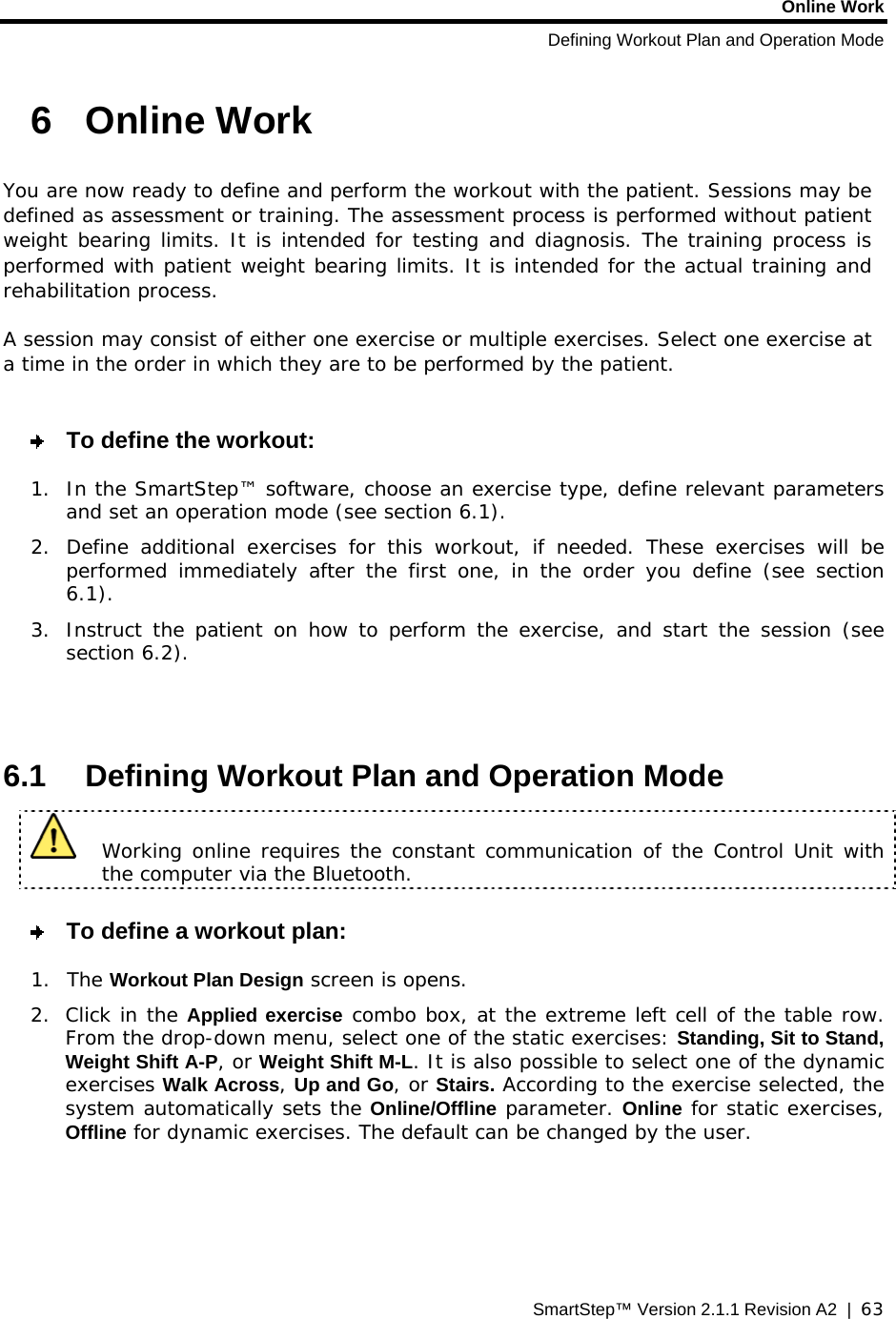 Online Work Defining Workout Plan and Operation Mode SmartStep™ Version 2.1.1 Revision A2  |  63  6  Online Work  You are now ready to define and perform the workout with the patient. Sessions may be defined as assessment or training. The assessment process is performed without patient weight bearing limits. It is intended for testing and diagnosis. The training process is performed with patient weight bearing limits. It is intended for the actual training and rehabilitation process. A session may consist of either one exercise or multiple exercises. Select one exercise at a time in the order in which they are to be performed by the patient.   To define the workout: 1.  In the SmartStep™ software, choose an exercise type, define relevant parameters and set an operation mode (see section  6.1). 2.  Define additional exercises for this workout, if needed. These exercises will be performed immediately after the first one, in the order you define (see section  6.1). 3.  Instruct the patient on how to perform the exercise, and start the session (see section  6.2).   6.1  Defining Workout Plan and Operation Mode   Working online requires the constant communication of the Control Unit with the computer via the Bluetooth.    To define a workout plan: 1. The Workout Plan Design screen is opens.   2. Click in the Applied exercise combo box, at the extreme left cell of the table row. From the drop-down menu, select one of the static exercises: Standing, Sit to Stand, Weight Shift A-P, or Weight Shift M-L. It is also possible to select one of the dynamic exercises Walk Across, Up and Go, or Stairs. According to the exercise selected, the system automatically sets the Online/Offline parameter. Online for static exercises, Offline for dynamic exercises. The default can be changed by the user.   